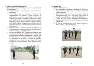 18. Manera de presentarse al superior
El subordinado que es llamado por un superior, procede de la
siguiente manera:
a. Antes de acudir, se cerciora de que está correctamente
uniformado.
b. Toma el paso ligero y se dirige hacia él evitando
desplazamientos en diagonal o giros excesivos, de
preferencia un movimiento perpendicular en dirección al
superior (en escuadra) y a unos diez (10) pasos más o menos
antes de llegar disminuye la velocidad, deteniéndose a seis
(06) pasos de él con los puños pegados al cuerpo a la altura
de la cadera, bajando enérgicamente los brazos, tomar la
posición de atención y ejecutar el saludo, permaneciendo en
dicha posición.
c. Recibida la orden o terminado el objeto de la llamada, el
subordinado repite la orden, pide permiso, ejecuta el saludo,
da media vuelta y se retira al paso ligero.
d. En caso de concurrir a la oficina de un Superior, pide
permiso antes de ingresar, concedido el cual, entra, saluda,
se descubre y permanece en la posición de “Atención” con
la prenda de cabeza mantenida en la forma establecida por
el “Reglamento de Uniformes”. Terminado el cometido,
pide permiso para retirarse, se dirige a la puerta de salida,
se cubre con la prenda de cabeza, saluda, da media vuelta y
se retira.
19. Rompan filas
¡Rompan filas! a está voz:
a. Los individuos se dispersan (abandonan la formación)
retirándose de su emplazamiento a la carrera, sea hacia atrás
o hacia un costado.
b. Los individuos antes de retirarse deben ejecutar el saludo
reglamentario estén con o sin armas, con el arma al
portafusil, o a la bandolera o hallan hecho pabellones.
c. Cuando están con el arma descansada, el superior hace
colocar previamente el arma sobre el hombro antes de hacer
romper filas.
d. El personal simultáneamente con el saludo pronuncia en
forma enérgica la frase ¡Viva el Perú!
66 67
 