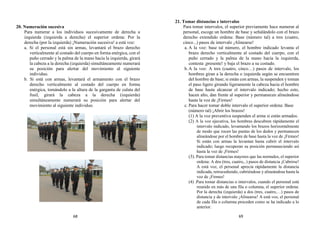 20. Numeración sucesiva
Para numerar a los individuos sucesivamente de derecha a
izquierda (izquierda a derecha) el superior ordena: Por la
derecha (por la izquierda) ¡Numeración sucesiva! a está voz:
a. Si el personal está sin armas, levantará el brazo derecho
verticalmente al costado del cuerpo en forma enérgica, con el
puño cerrado y la palma de la mano hacia la izquierda, girará
la cabeza a la derecha (izquierda) simultáneamente numerará
su posición para alertar del movimiento al siguiente
individuo.
b. Si está con armas, levantará el armamento con el brazo
derecho verticalmente al costado del cuerpo en forma
enérgica, tomándolo a la altura de la garganta de culata del
fusil, girará la cabeza a la derecha (izquierda)
simultáneamente numerará su posición para alertar del
movimiento al siguiente individuo.
21. Tomar distancias e intervalos
Para tomar intervalos, el superior previamente hace numerar al
personal, escoge un hombre de base y señalándolo con el brazo
derecho extendido ordena: Base (número tal) a tres (cuatro,
cinco...) pasos de intervalo ¡Alinearse!
a. A la voz: base tal número, el hombre indicado levanta el
brazo derecho verticalmente al costado del cuerpo, con el
puño cerrado y la palma de la mano hacia la izquierda,
contesta ¡presente! y baja el brazo a su costado.
b. A la voz: A tres (cuatro, cinco…) pasos de intervalo, los
hombres giran a la derecha o izquierda según se encuentren
del hombre de base; si están con armas, la suspenden y toman
el paso ligero girando ligeramente la cabeza hacia el hombre
de base hasta alcanzar el intervalo indicado; hecho esto,
hacen alto, dan frente al superior y permanecen alineándose
hasta la voz de ¡Firmes!
c. Para hacer tomar doble intervalo el superior ordena: Base
(número tal) ¡Abrir los brazos!
(1) A la voz preventiva suspenden el arma si están armados.
(2) A la voz ejecutiva, los hombres descubren rápidamente el
intervalo indicado, levantando los brazos horizontalmente
de modo que rocen las puntas de los dedos y permanecen
alineándose por el hombre de base hasta la voz de ¡Firmes!
Si están con armas la levantan hasta cubrir el intervalo
indicado; luego recuperan su posición permaneciendo así
hasta la voz de ¡Firmes!
(3). Para tomar distancias mayores que las normales, el superior
ordena: A dos (tres, cuatro,..) pasos de distancia ¡Cubrirse!
A está voz, el personal aprecia rápidamente la distancia
indicada, retrocediendo, cubriéndose y alineándose hasta la
voz de ¡Firmes!
(4) .Para tomar distancias o intervalos, cuando el personal está
reunido en más de una fila o columna, el superior ordena:
Por la derecha (izquierda) a dos (tres, cuatro,…) pasos de
distancia y de intervalo ¡Alinearse! A está voz, el personal
de cada fila o columna proceden como se ha indicado a lo
anterior.
68 69
 