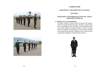 CAPITULO III
POSICIONES Y MOVIMIENTOS CON ARMAS
SECCIÓN I.
POSICIONES Y MOVIMIENTOS CON FUSIL AKM O
ARMAMENTO SIMILAR
1. Posición con el arma descansada
El Cadete, Alumno o Policía está en la posición de atención.
El fusil al costado derecho del cuerpo; el cañón y el guion hacia
atrás, el guardamano entre el pulgar y los dos primeros dedos
de la mano derecha, los dedos estirados y juntos. El brazo
derecho extendido con naturalidad, el pico de culata alineado
con la punta del pie derecho y pegado a este; el arma vertical,
el portafusil templado al costado derecho del fusil.
70 71
 