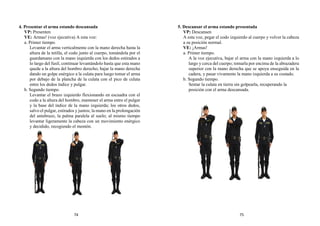 4. Presentar el arma estando descansada
VP: Presenten
VE: Armas! (voz ejecutiva) A esta voz:
a. Primer tiempo.
Levantar el arma verticalmente con la mano derecha hasta la
altura de la tetilla, el codo junto al cuerpo, tomándola por el
guardamano con la mano izquierda con los dedos estirados a
lo largo del fusil, continuar levantándolo hasta que esta mano
quede a la altura del hombro derecho; bajar la mano derecha
dando un golpe enérgico a la culata para luego tomar el arma
por debajo de la plancha de la culata con el pico de culata
entre los dedos índice y pulgar.
b. Segundo tiempo.
Levantar el brazo izquierdo flexionando en escuadra con el
codo a la altura del hombro, mantener el arma entre el pulgar
y la base del índice de la mano izquierda; los otros dedos,
salvo el pulgar, estirados y juntos; la mano en la prolongación
del antebrazo, la palma paralela al suelo; al mismo tiempo
levantar ligeramente la cabeza con un movimiento enérgico
y decidido, recogiendo el mentón.
5. Descansar el arma estando presentada
VP: Descansen
A esta voz, pegar el codo izquierdo al cuerpo y volver la cabeza
a su posición normal.
VE: ¡Armas!
a. Primer tiempo.
A la voz ejecutiva, bajar el arma con la mano izquierda a lo
largo y cerca del cuerpo; tomarla por encima de la abrazadera
superior con la mano derecha que se apoya enseguida en la
cadera, y pasar vivamente la mano izquierda a su costado.
b. Segundo tiempo.
Sentar la culata en tierra sin golpearla, recuperando la
posición con el arma descansada.
74 75
 