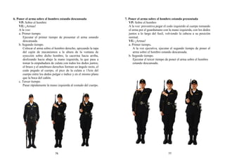 6. Poner el arma sobre el hombro estando descansada
VP: Sobre el hombro
VE: ¡Armas!
A la voz:
a. Primer tiempo.
Ejecutar el primer tiempo de presentar el arma estando
descansada.
b. Segundo tiempo.
Colocar el arma sobre el hombro derecho, apoyando la tapa
del cajón de mecanismos a la altura de la ventana de
eyección sobre dicho hombro, la cacerina hacia arriba,
deslizando hacia abajo la mano izquierda, la que pasa a
tomar la empuñadura de culata con todos los dedos juntos;
el brazo y el antebrazo derechos forman un ángulo recto, el
codo pegado al cuerpo, el pico de la culata a 15cm del
cuerpo entre los dedos pulgar e índice y en el mismo plano
que la boca del cañón.
c. Tercer tiempo.
Pasar rápidamente la mano izquierda al costado del cuerpo.
7. Poner el arma sobre el hombro estando presentada
VP: Sobre el hombro
A la voz: preventiva pegar el codo izquierdo al cuerpo tomando
el arma por el guardamano con la mano izquierda, con los dedos
juntos a lo largo del fusil, volviendo la cabeza a su posición
normal.
VE: ¡Armas!
a. Primer tiempo.
A la voz ejecutiva, ejecutar el segundo tiempo de poner el
arma sobre el hombro estando descansada.
b. Segundo tiempo.
Ejecutar el tercer tiempo de poner el arma sobre el hombro
estando descansada.
76 77
 