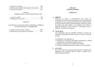 7. Saludo con la espada…………………………………..100
8. Posición de la espada sable estando en movimiento…..102
9. Posición de descanso…………………………………..103
ANEXO I
NORMAS PARA LA EJECUCIÓN DE SALUDO
1. A quien se saluda ……………………………………...105
2. Normas para la ejecución………………………….…...106
ANEXO II
SALUDO EN LA LISTA DE DIANA Y RETRETA, NORMAS
LA EJECUCION DE LA CEREMONIAS.
1. Saludo en la lista de diana y retreta……………………109
2. Normas para la ejecución de la ceremonia…………….109
TÍTULO I
GENERALIDADES
CAPÍTULO I
A. OBJETO
Establecer las normas y procedimientos para realizar los
movimientos de orden cerrado que ejecutan uno, varios individuos
y unidades a la que se sujetará la Policía Nacional del Perú durante
las Presentaciones, Paradas y Desfiles Militares, teniendo en cuenta
los honores que debe rendirse a los Símbolos de la Patria, al
Santísimo, Símbolos de otras Naciones y Autoridades Civiles y
Militares, Nacionales y Extranjeras.
B. FINALIDAD
Este reglamento tiene por finalidad uniformar el proceso de
enseñanza, aprendizaje del Orden Cerrado en la Policía Nacional
del Perú.
La finalidad de este reglamento es:
a. Desarrollar en el personal sentimientos de disciplina y cohesión
contribuyendo a desarrollar el espíritu policial.
b. Fomentar el ejercicio del comando de las Unidades
c. Contribuir al fortalecimiento de las relaciones cívico policiales
C. ALCANCE
Es un texto básico de instrucción entrenamiento de cumplimiento
obligatorio para el personal policial, cadetes y alumnos de la
Policía Nacional del PNP.
7 8
 