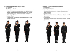 8. Presentar el arma estando sobre el hombro
VP: Presenten
VE: ¡Armas! A esta voz:
a. Primer tiempo.
Colocar el arma verticalmente bajando con rapidez el brazo
derecho hasta quedar completamente estirado a lo largo del
cuerpo tomándola con energía con la mano izquierda a la
altura del guardamano.
b. Segundo tiempo.
Proceder como en el segundo tiempo de presentar el arma
estando descansada.
9. Descansar el arma estando sobre el hombro
VP: Descansen
VE: ¡Armas! A esta voz:
a. Primer tiempo.
Ejecutar el primer tiempo de presentar el arma estando
sobre el hombro.
b. Segundo tiempo.
Ejecutar el primer tiempo de descansar el arma estando
presentada.
c. Tercer tiempo.
Ejecutar el segundo tiempo de descansar el arma estando
presentada.
78 79
 