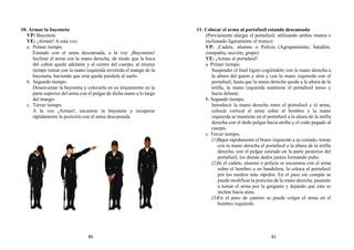 10. Armar la bayoneta
VP: Bayoneta
VE: ¡Armen! A esta voz:
a. Primer tiempo.
Estando con el arma descansada, a la voz ¡Bayonetas!
Inclinar el arma con la mano derecha, de modo que la boca
del cañón quede adelante y al centro del cuerpo, al mismo
tiempo tomar con la mano izquierda invertida el mango de la
bayoneta, haciendo que esta quede paralela al suelo.
b. Segundo tiempo.
Desenvainar la bayoneta y colocarla en su alojamiento en la
parte superior del arma con el pulgar de dicha mano a lo largo
del mango.
c. Tercer tiempo.
A la voz ¡Armen!, encastrar la bayoneta y recuperar
rápidamente la posición con el arma descansada.
11. Colocar el arma al portafusil estando descansada
(Previamente alargar el portafusil, utilizando ambas manos e
inclinando ligeramente el tronco)
VP: ¡Cadete, alumno o Policía (Agrupamiento, batallón,
compañía, sección, grupo)
VE: ¡Armas al portafusil!
a. Primer tiempo.
Suspender el fusil ligero cogiéndolo con la mano derecha a
la altura del guion y alza y con la mano izquierda con el
portafusil, hasta que la mano derecha quede a la altura de la
tetilla, la mano izquierda mantiene el portafusil tenso y
hacia delante.
b. Segundo tiempo.
Introducir la mano derecha entre el portafusil y el arma,
colocar vertical el arma sobre el hombro y la mano
izquierda se mantiene en el portafusil a la altura de la tetilla
derecha con el dedo pulgar hacia arriba y el codo pegado al
cuerpo.
c. Tercer tiempo.
(1)Bajar rápidamente el brazo izquierdo a su costado, tomar
con la mano derecha el portafusil a la altura de la tetilla
derecha, con el pulgar estirado en la parte posterior del
portafusil, los demás dedos juntos formando puño.
(2)Si el cadete, alumno o policía se encuentra con el arma
sobre el hombro o en bandolera, la coloca al portafusil
por los medios más rápidos. En el paso sin compás se
puede modificar la posición de la mano derecha, pasando
a tomar el arma por la garganta y dejando que esta se
incline hacia atrás.
(3)En el paso de camino se puede colgar el arma en el
hombro izquierdo.
80 81
 