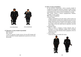 12. Descansar el arma estando al portafusil
VP: Descansen
VE: ¡Armas!
A esta voz, ejecutar el orden inverso a los tres (03) tiempos del
arma al portafusil tomando rápidamente la posición con el arma
descansada
13 .Poner el arma en bandolera
Es una posición excepcional y solo se ejecuta cuando la
Unidad tiene armamento uniforme. Estando el cadete, alumno
o policía sin mochila con el arma descansada, sobre el hombro
o al portafusil, para colocar el fusil en bandolera se manda:
VP: ¡Cadete, alumno o Policía (Agrupamiento, batallón,
compañía, sección, grupo)
VE: ¡Armas en bandolera!
a. Primer tiempo.
Alargar el portafusil con las dos manos, tomar el arma con
la mano derecha a la altura de la ventana de eyección con el
pulgar izquierdo estirar el portafusil hacia delante. Levantar
el arma por encima de la cabeza con la palanca de armar
hacia abajo, la boca del cañón hacia la izquierda y más alta
que la culata.
b. Segundo tiempo.
Pasar la cabeza y después el brazo derecho entre el
portafusil y el arma, dejándola colgada sobre el hombro
izquierdo con la mano derecha tomar la garganta y llevar la
culata hacia atrás
c. Tercer tiempo.
Volver las manos al costado del cuerpo
Arma descansada Arma al portafusil
82 83
 