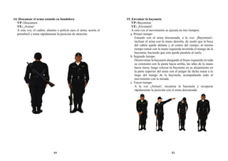 14. Descansar el arma estando en bandolera
VP: Descansen
VE: ¡Armas!
A esta voz, el cadete, alumno o policía saca el arma, acorta el
portafusil y toma rápidamente la posición de atención.
15. Envainar la bayoneta
VP: Bayonetas
VE: ¡Envainen!
A esta voz el movimiento se ejecuta en tres tiempos:
a. Primer tiempo
Estando con el arma descansada, a la voz: ¡Bayonetas!,
inclinar el arma con la mano derecha, de modo que la boca
del cañón quede delante y al centro del cuerpo, al mismo
tiempo tomar con la mano izquierda invertida el mango de la
bayoneta, haciendo que esta quede paralela al suelo.
b. Segundo tiempo
Desenvainar la bayoneta alargando el brazo izquierdo en toda
su extensión con la punta hacia arriba, las uñas de la mano
hacia tierra, luego colocar la bayoneta en su alojamiento en
la parte superior del arma con el pulgar de dicha mano a lo
largo del mango de la bayoneta, acompañando todo el
movimiento con la mirada.
c. Tercer tiempo
A la voz ¡Armen!, encastrar la bayoneta y recuperar
rápidamente la posición con el arma descansada.
84 85
 