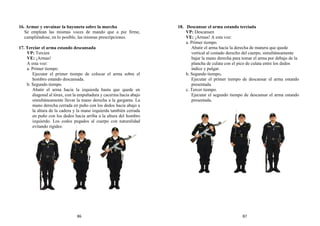 16. Armar y envainar la bayoneta sobre la marcha
Se emplean las mismas voces de mando que a pie firme,
cumpliéndose, en lo posible, las mismas prescripciones.
17. Terciar el arma estando descansada
VP: Tercien
VE: ¡Armas!
A esta voz:
a. Primer tiempo.
Ejecutar el primer tiempo de colocar el arma sobre el
hombro estando descansada.
b. Segundo tiempo.
Abatir el arma hacia la izquierda hasta que quede en
diagonal al tórax, con la empuñadura y cacerina hacia abajo
simultáneamente llevar la mano derecha a la garganta. La
mano derecha cerrada en puño con los dedos hacia abajo a
la altura de la cadera y la mano izquierda también cerrada
en puño con los dedos hacia arriba a la altura del hombro
izquierdo. Los codos pegados al cuerpo con naturalidad
evitando rigidez.
18. Descansar el arma estando terciada
VP: Descansen
VE: ¡Armas! A esta voz:
a. Primer tiempo.
Abatir el arma hacia la derecha de manera que quede
vertical al costado derecho del cuerpo, simultáneamente
bajar la mano derecha para tomar el arma por debajo de la
plancha de culata con el pico de culata entre los dedos
índice y pulgar.
b. Segundo tiempo.
Ejecutar el primer tiempo de descansar el arma estando
presentada.
c. Tercer tiempo.
Ejecutar el segundo tiempo de descansar el arma estando
presentada.
86 87
 