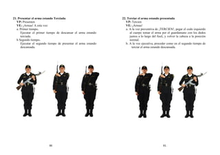 21. Presentar el arma estando Terciada
VP: Presenten
VE: ¡Armas! A esta voz:
a. Primer tiempo.
Ejecutar el primer tiempo de descansar el arma estando
terciada.
b Segundo tiempo.
Ejecutar el segundo tiempo de presentar el arma estando
descansada.
22. Terciar el arma estando presentada
VP: Tercien
VE: ¡Armas!
a. A la voz preventiva de ¡TERCIEN!, pegar el codo izquierdo
al cuerpo tomar el arma por el guardamano con los dedos
juntos a lo largo del fusil, y volver la cabeza a la posición
normal.
b. A la voz ejecutiva, proceder como en el segundo tiempo de
terciar el arma estando descansada.
90 91
 