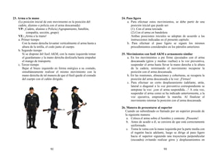 23. Arma a la mano
(La posición inicial de este movimiento es la posición del
cadete, alumno o policía con el arma descansada)
VP: ¡Cadete, alumno o Policía (Agrupamiento, batallón,
compañía, sección, grupo)
VE: ¡Arma a la mano!
a. Primer tiempo
Con la mano derecha levantar verticalmente el arma hasta a
altura de la tetilla, el codo junto al cuerpo.
b. Segundo tiempo
Si se dispone del fusil AKM, con la mano izquierda tomar
el guardamano y la mano derecha deslizarla hasta empuñar
el mango de transporte.
c. Tercer tiempo
Bajar el brazo izquierdo en forma enérgica a su costado,
simultáneamente realizar el mismo movimiento con la
mano derecha de tal manera de que el fusil quede al costado
del cuerpo con el cañón dirigido.
24. Paso ligero
a. Para efectuar estos movimientos, se debe partir de una
posición inicial que puede ser:
(1). Con el arma terciada
(2) Con el arma en bandolera
Ambas posiciones iniciales se adoptan de acuerdo a las
instrucciones indicadas en el presente capitulo.
b. Para efectuar el paso ligero se siguen los mismos
procedimientos considerados en los párrafos anteriores
25. Movimientos con fusil AKM o armamento similar
a. En los movimientos a pie firme ejecutados con el arma
descansada (giros y medias vueltas) a la voz preventiva,
suspender el arma hasta llevar la mano derecha a la altura
de la cadera; terminando el movimiento recuperar la
posición con el arma descansada.
b. En las reuniones, alineaciones y coberturas, se recupera la
posición del arma descansada a la voz: ¡Firmes!
c. Para efectuar un corto desplazamiento (adelante, atrás,
lateral o diagonal a la voz preventiva correspondiente se
antepone la voz: ¡con el arma suspendida…! A esta voz,
suspender el arma como se ha indicado anteriormente, a la
voz ejecutiva, emprender la marcha. Al finalizar el
movimiento retomar la posición con el arma descansada
26. Manera de presentarse al superior
Cuando un subordinado es llamado por un superior procede de
la siguiente manera:
a. Coloca el arma sobre el hombro y contesta: ¡Presente!
b. Antes de acudir a él, se cerciora de que está correctamente
uniformado.
c. Toma la vaina con la mano izquierda por la parte media con
el regatón hacia adelante, luego se dirige al paso ligero
hacia el superior siguiendo una trayectoria perpendicular
(escuadra) evitando realizar giros y desplazamientos en
92 93
 