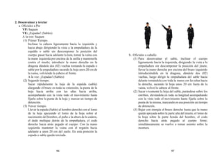 2. Desenvainar y terciar
a. Oficiales a Pie
VP: Saquen
VE: ¡Espadas! (Sables)
A la voz: Saquen
(1) Primer Tiempo.
Inclinar la cabeza ligeramente hacia la izquierda y
hacia abajo dirigiendo la vista a la empuñadura de la
espalda o sable sin descomponer la posición del
cuerpo, pasar hacia adelante la taza, tomar la vaina con
la mano izquierda por encima de la anilla y mantenerla
contra el muslo; introducir la mano derecha en la
dragona dándole dos (02) vueltas tomando la espada o
sable por la empuñadura sacando la hoja unos 20 cm de
la vaina, volviendo la cabeza al frente.
A la voz: ¡Espadas! (Sables)
(2) Segundo tiempo.
Sacar rápidamente la hoja de la espalda (sable)
alargando el brazo en toda su extensión, la punta de la
hoja hacia arriba con las uñas hacia arriba,
acompañando con la vista todo el movimiento hasta
fijarla sobre la punta de la hoja y marcar un tiempo de
detención.
(3) Tercer tiempo.
Llevar la espada (Sable) al hombro derecho con el lomo
de la hoja apoyando el lomo de la hoja sobre el
nacimiento del hombro, el puño a la altura de la cadera,
el dedo meñique detrás de la empuñadura, el codo
derecho hacia atrás pegado al cuerpo. Con la mano
izquierda mantener la vaina con el regatón hacia
adelante a unos 20 cm del suelo. En esta posición la
espada o sable queda terciada.
b.. Oficiales a caballo
(1) Para desenvainar el sable, inclinar el cuerpo
ligeramente hacia la izquierda, dirigiendo la vista a la
empuñadura sin descomponer la posición del jinete,
llevar la mano derecha por encima del brazo izquierdo
introduciéndola en la dragona, dándole dos (02)
vueltas, luego dirigir la empuñadura del sable hacia
delante tomándola con toda la mano con las uñas hacia
la derecha, sacando la hoja unos 20 cm fuera de la
vaina, volver la cabeza al frente.
(2) Sacar vivamente la hoja del sable, parándose sobre los
estribos, elevándola en toda su longitud acompañando
con la vista todo el movimiento hasta fijarla sobre la
punta de la misma, marcando en esa posición un tiempo
de detención.
(3) Bajar con energía el brazo derecho hasta que la mano
quede apoyada sobre la parte alta del muslo, el lomo de
la hoja sobre la parte honda del hombro, el codo
derecho hacia atrás pegado al cuerpo firme;
simultáneamente se vuelve a tomar asiento sobre la
montura.
96 97
 