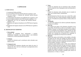CAPITULO II
A. BASE LEGAL
1. Constitución Política del Perú.
2. Ley de la Policía Nacional del Perú Decreto Legislativo 1148
3. Ley de la carrera y situación del personal policial Decreto
Legislativo 1149.
4. Ley del régimen disciplinario de la PNP Decreto Legislativo 1150
5. Ley del régimen educativo de la PNP Decreto Legislativo 1151
6. Reglamento de la ley de situación del Personal Decreto
Supremo 016.
7. Reglamento de régimen disciplinario de la PNP Decreto Supremo
011.
8. Reglamento del régimen educativo de la PNP Decreto Legislativo
1152
B. DEFINICION DE TERMINOS
1. Porte policial
Conjunto de cualidades físico intelectuales y morales,
debidamente integrado, cuya postura induce a una dinámica
conducción y correcta presentación del policía.
2. Columna
Cuando los elementos que la constituyen están colocados unos
detrás de otros.
3. Columna de uno
Está formado por elementos ubicados unos detrás de otros, la
columna de a dos o de tres se forma por la yuxtaposición de las
columnas de a uno.
4. Línea
Cuando los elementos que la constituyen están colocados
unos al costado de otros cualesquiera sean las formaciones o
intervalos.
5. Fila
Cuando los elementos están colocados unos al costado de
otros, con el mismo frente y alineamiento.
6. Hilera
Es una formación en línea de a dos, tres o cuatro filas a cada
fracción de a dos, tres o cuatro elementos situados uno detrás
de otros. El hombre de la primera hilera se llama cabeza de
hilera.
7. Formación
La colocación regular de los efectivos policiales dispuestos
en línea o en columna.
8. Intervalo
Es el espacio que separa a dos elementos colocados en una
misma línea. El intervalo se mide en los hombres a pie, de
hombros a hombro, en individuos montados, de una rodilla a
otra. Los animales de una paletilla a otra: vehículos de cubo
de rueda al cubo de rueda. Entre las unidades se mide entre
hombre de la derecha de la fracción de la izquierda, al
hombre de la izquierda de la fracción de la derecha.
9. Distancia
Espacio que separa a dos hombres o dos unidades, colocados
una detrás de otra. Entre dos unidades de distancia se mide
siempre en pasos o en metros, de última fila de la unidad de
cabeza a la primera fila de la unidad que está detrás; bien se
trate de hombres, animales o vehículos.
La distancia entre hombres a pie se mide; de la espalda del
hombre de adelante del pecho del que está detrás; vehículo,
de la parte trasera del que esta adelante a la parte delantera
del que está detrás, entre hombres montados y animales, de
la grupa del caballo de adelante a la cabeza del de atrás; la
distancia entre filas de hombre montados para efectos de
instrucción es 1.14 más. (1.5 pasos).
9 10
 