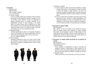 3. Envainar
a. Oficiales a pie
VP: Envainen
VE: ¡Espadas! (Sables)
A la voz: Envainen
(1) Primer Tiempo.
Llevar la espada (sable) hacia adelante el brazo derecho
flexionado, el codo pegado al cuerpo, el pulgar a 10 cm
del mentón, la hoja vertical, el corte a la izquierda, el
pulgar extendido sobre el costado izquierdo de la
empuñadura uniendo el dedo meñique a los demás
dedos, al mismo tiempo traer la boquilla de la vaina
hacia adelante y llevar el puño derecho frente al hombro
izquierdo. Bajar la hoja a lo largo del brazo izquierdo
colocándolo en cruz con la punta hacia atrás.
(2) Segundo tiempo
Inclinar ligeramente la cabeza a la izquierda. Fijando la
vista en la boquilla de la vaina, introduciendo en ella la
hoja hasta que la boquilla quede a 20 cm. de la taza.
A la voz: Espadas (Sables)
(3) Tercer tiempo
Introducir totalmente la hoja en la vaina, sacar el puño
de la dragona, volver la cabeza al frente, pasar la mano
derecha a su costado y simultáneamente volver el arma
hacia adelante.
b. Oficiales a caballo
(1) Para envainar el sable, llevarlo hacia adelante, el brazo
derecho flexionado, el codo pegado al cuerpo, el pulgar
a 10cm del mentón, la hoja vertical y el corte a la
izquierda, el pulgar extendido sobre el costado izquierdo
de la empuñadura, uniendo el dedo meñique a los demás
dedos.
(2) Llevar el puño frente al hombro izquierdo, bajar la hoja,
punta hacia atrás, inclinar la cabeza ligeramente a la
izquierda, fijando a la vista en la boquilla de la vaina,
introducir en ella la hoja, sacar el puño de la dragona, y
volver la cabeza al frente y la mano derecha a su costado.
4. Presentar la espada (sable)
VP: ¡Presenten¡
VE: ¡Sables! A esta voz estando en la posición de tercien,
llevar la espada (sable) hacia adelante, el brazo derecho
flexionado, el codo pegado al cuerpo, el dedo pulgar a 10cm
frente del mentón extendido sobre el costado izquierdo de la
empuñadura, uniendo el dedo meñique a los demás dedos con
la hoja vertical y el corte hacia la izquierda.
5. Descansar la espada (sable) partiendo de la posición de
tercien
VP: Descansen
VE:¡Espadas! (Sables)
a. Primer tiempo.
Llevar adelante la empuñadura en toda la extensión del
antebrazo derecho, manteniendo la hoja apoyada en el
hombro, tomar con la mano izquierda (sin soltar la vaina) la
taza con los cuatro dedos por debajo y el pulgar por encima.
b. Segundo tiempo.
Tomar la taza con la mano derecha con el dorso al frente.
98 99
 