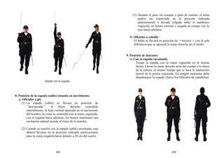 8. Posición de la espada (sable) estando en movimiento.
a. Oficiales a pie
(1) La espada (sable) se llevara en posición de
‘‘descansada’’, el brazo derecho extendido
naturalmente, la hoja vertical apoyada en el nacimiento
del hombro, la vaina se sostendrá con la mano izquierda,
con el regatón hacia adelante, los brazos mantienen una
oscilación natural acorde al ritmo de la marcha.
(2) Cuando se marcha con la espada (sable) envainada, esta
deberá llevarse en la posición indicada anteriormente
para la vaina (regatón hacia delante a 20 cm del suelo).
(3) Durante el paso sin compás o paso de camino, el arma
podría ser mantenida en la posición indicada
anteriormente o llevada colgada sobre el antebrazo
izquierdo en forma vertical y pegada al cuerpo con la
taza hacia adelante.
b. Oficiales a caballo
El Sable se llevará en posición de <<tercien>> con la sola
diferencia que se apoyará la mano derecha en el muslo.
9. Posición de descanso
a. Con la espada envainada.
Tomar la espada con la mano izquierda en la misma
forma. Llevar la mano derecha atrás del cuerpo a la altura
de la cintura, al mismo tiempo que se hace la separación
lateral de la pierna izquierda. En ningún momento debe
abandonarse la espada. (Salvo los Oficiales de caballería).
Saludo con la espada
102 103
 