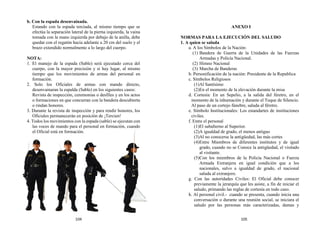 b. Con la espada desenvainada.
Estando con la espada terciada, al mismo tiempo que se
efectúa la separación lateral de la pierna izquierda, la vaina
tomada con la mano izquierda por debajo de la anilla, debe
quedar con el regatón hacia adelante a 20 cm del suelo y el
brazo extendido normalmente a lo largo del cuerpo.
NOTA:
1. El manejo de la espada (Sable) será ejecutado cerca del
cuerpo, con la mayor precisión y si hay lugar, al mismo
tiempo que los movimientos de armas del personal en
formación.
2. Solo los Oficiales de armas con mando directo,
desenvainaran la espalda (Sable) en los siguientes casos:
Revista de inspección, ceremonias o desfiles y en los actos
o formaciones en que concurran con la bandera descubierta
o rindan honores.
3. Durante la revista de inspección y para rendir honores, los
Oficiales permanecerán en posición de ¡Tercien!
4. Todos los movimientos con la espada (sable) se ejecutan con
las voces de mando para el personal en formación, cuando
el Oficial está en formación.
ANEXO I
NORMAS PARA LA EJECUCIÓN DEL SALUDO
1. A quien se saluda
a. A los Símbolos de la Nación:
(1) Bandera de Guerra de la Unidades de las Fuerzas
Armadas y Policía Nacional.
(2) Himno Nacional
(3) Marcha de Banderas
b. Personificación de la nación: Presidente de la Republica
c. Símbolos Religiosos
(1)Al Santísimo
(2)En el momento de la elevación durante la misa
d. Cortesía: En un Sepelio, a la salida del féretro, en el
momento de la inhumación y durante el Toque de Silencio.
Al paso de un cortejo fúnebre, saluda al féretro.
e. Símbolo Institucionales: Los estandartes de instituciones
civiles.
f. Entre el personal
(1)El subalterno al Superior.
(2)A igualdad de grado, el menos antiguo
(3)Al no conocerse la antigüedad, las más cortes
(4)Entre Miembros de diferentes institutos y de igual
grado, cuando no se Conoce la antigüedad, el visitado
al visitante.
(5)Con los miembros de la Policía Nacional o Fuerza
Armada Extranjera en igual condición que a los
nacionales, salvo a igualdad de grado, el nacional
saluda al extranjero.
g. Con las autoridades Civiles: El Oficial debe conocer
previamente la jerarquía que les asiste, a fin de iniciar el
saludo, primando las reglas de cortesía en todo caso.
h. Al personal civil.- cuando se presenta, cuando inicia una
conversación o durante una reunión social, se iniciara el
saludo por las personas más caracterizadas, damas y
104 105
 