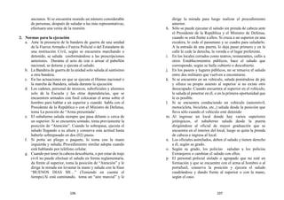 ancianos. Si se encuentra reunido un número considerable
de personas, después de saludar a las más representativas,
efectuara una venia de la reunión.
2. Normas para la ejecución
a. Ante la presencia de la bandera de guerra de una unidad
de la Fuerza Armada o Fuerza Policial o del Estandarte de
una institución Civil, según se encuentra marchando o
detenido, se saluda conformándose a las prescripciones
anteriores. Durante el acto de izar o arrear el pabellón
nacional, se detiene y ejecuta el saludo.
b. La Bandera de guerra de la unidad solo saluda al santísimo
a otra bandera.
c. En las actuaciones en que se ejecuta el Himno nacional o
la marcha de Bandera, saluda durante la ejecución
d. Los cadetes, personal de técnicos, suboficiales y alumnos
solo de la Escuela y las otras dependencias, que se
encuentren armados con fusil colocaran el arma sobre el
hombro para hablar a un superior y cuando habla con el
Presidente de la República o con el Ministro de Defensa,
toma La posición de “Arma presentada’.
e. El subalterno saluda siempre que pasa delante o cerca de
un superior. Si se encuentra sentado, toma previamente la
posición de “Atención”. Cuando lo sobrepasa, ejecuta el
saludo llegando a su altura y conserva esta actitud hasta
haberlo sobrepasado en dos (02) pasos.
f. Si porta un pliego o paquete, lo toma con la mano
izquierda y saluda; Procedimiento similar adopta cuando
está hablando por teléfono celular.
g. Cuando por tener la cabeza descubierta, o por estar de traje
civil no puede efectuar el saludo en forma reglamentaria,
da frente al superior, toma la posición de “Atención” y le
dirige la mirada sin levantar la mano y saluda con la frase
“BUENOS DIAS MI…” (Teniendo en cuenta el
tiempo).Si está caminando, toma un “aire marcial” y le
dirige la mirada para luego realizar el procedimiento
anterior.
h. Sólo se puede ejecutar el saludo sin prenda de cabeza ante
el Presidente de la República y el Ministro de Defensa,
cuando se está frente a ellos. Si cruza a un superior en una
escalera, le cede el pasamano y se cuadra para saludarlo.
A la entrada de una puerta, lo deja pasar primero y en la
calle le cede la derecha, la vereda o el lugar preferente.
i. En los locales cerrados como teatros, restaurantes, cafés u
otros Establecimientos públicos, hace el saludo que
corresponde, según se halle cubierto o descubierto.
j. En los paseos y lugares públicos, no se renueva el saludo
entre dos militares que vuelven a encontrarse.
k. Si se encuentra en un vehículo, saluda poniéndose de pie
y ofrece su propio asiento al superior si no existe otro
desocupado. Cuando encuentra al superior en el vehículo,
le saluda al penetrar en él, o en la primera oportunidad que
le es posible.
l. Si se encuentra conduciendo un vehículo (automóvil,
motocicleta, bicicleta, etc.,) saluda desde la posición que
lleva sólo cuando el vehículo esté detenido
m. Al ingresar un local donde hay varios superiores
jerárquicos, el subalterno saluda desde la puerta
dirigiéndose al oficial de mayor graduación que se
encuentra en el interior del local, luego se quita la prenda
de cabeza e ingresa al local.
n. Los oficiales asimilados, deben el saludo y tienen derecho
a él, según su grado.
o. Según su grado, los policías saludan a los policías
Extranjeros o cambian el saludo con ellos.
p. El personal policial aislado o agrupado que no esté en
formación y que se encuentre con el arma al hombro o al
portafusil, conserva la posición y ejecuta el saludo
cuadrándose y dando frente al superior o con la mano,
según el caso.
106 107
 