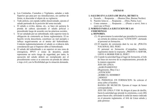 q. Los Centinelas, Custodios y Vigilantes, saludan a todo
Superior que pasa por sus inmediaciones, sin cambiar de
frente, ni descuidar el objeto de su vigilancia.
r. Todo policía, con espada (sable) desenvainado, ejecuta el
saludo partiendo de la posición del arma terciada.
s. El saludo a civiles, damas, etc., se hace sin quitarse la
prenda de cabeza ejecutando el saludo policial y
procediendo luego de acuerdo con las prácticas sociales.
t. Al ser saludado por un subordinado, todo superior tiene la
obligación de contestarle en forma reglamentaria. El no
hacerlo revela descortesía, constituye un mal ejemplo e
influye negativamente en el ánimo del Subordinado.
Contesta reglamentariamente el saludo es evidencia dela
consideración que el Superior debe al Subordinado.
u. El saludo del subordinado a un superior en una zona de
emergencia, PPVV o zonas de desastres, puede
representar un serio riesgo de seguridad, por tanto, la
ejecución del saludo deberá ser reemplazado por el
procedimiento como si se estuviera sin prenda de cabeza
o traje civil, con la flexibilidad que la situación demanda.
ANEXO II
1. SALUDO EN LA LISTA DE DIANA, RETRETA
a. Escuela …. Respuesta….. (Buenos Días, Buenas Noches)
b. Nuestro lema es …. Respuesta … (Dios, Patria, Ley)
c. Como estamos ….. Respuesta …. (Presto a servir, listo a
morir por el Perú)
2. NORMAS PARA LA EJECUCION DE LAS
CEREMONIAS
a. HONORES.
(1) Al aproximarse la autoridad que presidirá la ceremonia
un corneta de ordenes tocara “ATENCION”, alertando
al personal en formación.
(2) El maestro de ceremonia dará la voz de: ¡POLCIA
NACIONAL DEL PERÚ
El personal en formación (Compañías, batallón,
regimiento) darán la respuesta: ¡PRESTO A SERVIR,
LISTO A MORIR POR EL PERÚ!
(3) Cuando la autoridad llega al lugar de formación, el Jefe
de línea sin moverse de su emplazamiento, procede de
la manera siguiente:
JEFE DE LINEA:
¡AGRUPAMIENTO!
(Regimiento, Btny Cía.)
¡ATENCION!
¡SOBRE EL HOMBRO!
¡ARMAS!
EL PERSONAL EN FORMACION: Se colocan el
arma sobre el hombro.
BANDA DE MUSICOS: Ejecuta el toque de honor
correspondiente.
JEFE DE LINEA Y EM: Se dirigen al paso de desfile,
hacia la autoridad que preside la ceremonia, a seis (06)
pasos hacen alto, utilizando la señal de manco indicada
en el presente reglamento, el Jefe de Línea saluda y
pide permiso:
108 109
 