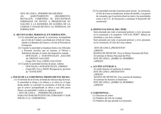 JEFE DE LINEA: ¡PERMISO MI (GRADO)!
¡EL AGRUPAMIENTO (REGIMIENTO,
BATALLON, COMPAÑÍA) SE ENCUENTRAN
FORMADAS OS INVITO A PRESESNTAR SU
SALUDO A LA BANDERA DE GUERRA DE LA
UNIDAD Y PASAR REVISTA AL PERSONAL EN
FORMACION!
b. REVISTAS DEL PERSONAL EN FORMACIÓN:
(1) La autoridad que preside la ceremonia, acompañada
por el Jefe de Unidad y escoltado por el Jefe de Línea,
saluda a la Bandera de Guerra y revista al Personal en
Formación.
(2) Cuando la autoridad se desplaza frente a los Oficiales
y Personal Auxiliar que no forman, el Oficial o
Suboficial ubicado al centro del dispositivo manda:
- OFICIALES o SUB-OFICIALES ¡SALUDO
AL FRENTE! SALUDO!
- Grupo OO, Tcos y SSOO: SALUDAN
(3) Cuando la autoridad termina de pasar, ordena:
- OFICIALES o SUB-OFICIALES: ¡FIRMES!
- Grupo OO, Tcos y SSOO: Recuperan la posición
de “ATENCION”.
c. INICIO DE LA CEREMONIA PROPIAMENTE DICHA:
(1) Al término de la revista, la banda de músicos deja de tocar,
la autoridad se dirige a la tribuna y se ubica en el lugar
desde donde va a presidir la ceremonia; el Jefe de Línea
que lo estuvo acompañando se ubica a seis (06) pasos
frente a la autoridad y realiza lo siguiente:
- JEFE DE LINEA: ¡PERMISO MI (GRADO)!
PARA OCUPAR MI PUESTO DE COMANDO Y DAR
INICIO A LA CEREMONIA!
(2) La autoridad concede el permiso para iniciar la ceremonia,
el Jefe de Línea se desplazará, al paso de desfile, a su puesto
de comando, que le permita observar tanto a las autoridades
como a las U.U. de formación y continuar el desarrollo del
ceremonial.
d. HIMNO NACIONAL DEL PERU
Será entonado por todo el personal policial y civil, presentes
en la ceremonia y la respuesta “VIVA EL PERÜ” deberá ser
inmediata y con tono cortante.
Será entonado por todo el personal policial y civil, presentes
en la Ceremonia. El Jefe de Línea ordena:
JEFE DE LINEA ¡PRESENTEN!
¡ARMAS!
BANDA DE MÚSICOS: Toca el Himno Nacional del Perú.
Al terminar el Himno Nacional del Perú.
JEFE DE LINEA: ¡SOBRE EL HOMBRO!
¡ARMAS!
e. ACCIÓN LITÚRGICA.
Al rendir honores al santísimo él ordena:
JEFE DE LINEA ¡PRESENTEN!
¡ARMAS!
BANDA DE MÚSICOS: Toca marcha de banderas.
Al terminar los honores al Santísimo.
JEFE DE LINEA: ¡SOBRE EL HOMBRO!
¡ARMAS!
f. CEREMONIAL.
(1) Discurso de orden.
(2) Palabras del Jefe de Unidad.
(3) Palabras del que preside la Ceremonia.
110 111
 