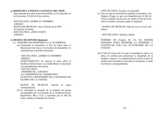 g. HIMNO DE LA POLICIA NACIONAL DEL PERU.
Será entonado por todo el personal militar y civil, presentes en
la Ceremonia. El Jefe de Línea ordena:
JEFE DE LINEA ¡SOBRE EL HOMBRO!
¡ARMAS!
BANDA DE MÚSICOS: Toca el Himno de la PNP.
Al terminar el Himno
JEFE DE LINEA: ¡DESCANSEN!
¡ARMAS!
h. DESFILE DE HONOR (Opcional)
(1) . HONORES DE DESPEDIDA A LA AUTORIDAD.
(a) Terminada la ceremonia, el Jefe de Línea toma el
Mando para dar inicio a los honores de despedida a la
autoridad que la preside ordenando:
- JEFE DE LINEA: ¡SOBRE EL HOMBRO!
¡ARMAS!
AGRUPAMIENTO: Se colocan el arma sobre el
hombro el Jefe de línea y su Estado Mayor se presentan
a la autoridad para dar cuenta:
- JEFE DE LINEA:
¡PERMISO MI _ (GRADO)!
¡LA CEREMONIA HA TERMINADO!
OS INVITO A DESPEDIRSE DE LA BANDERA DE
GUERRA DE LA UNIDAD.
BANDA DE MUSICOS: Ejecuta el toque
correspondiente
(b) La autoridad se despide de la bandera de guerra
Acompañado por el Comando de la Unidad (Escuela,
Regimiento, Btn o Cía) y escoltado por el Jefe de
Línea, saluda a la Bandera de Guerra.
-JEFE DE LINEA: Escolta a la autoridad
(c) Una vez que la autoridad ha saludado a la bandera y ha
llegado al lugar en que será despedido por el Jefe de
Línea, la banda cesa de tocar en cuanto el Jefe de Línea
inicia el saludo y procede según lo Siguiente:
- BANDA DE MUSICOS: Deja de tocar al inicio del
saludo.
- JEFE DE LINEA: Saluda y ordena:
PERMISO MI (Grado) SE VA HA RENDIR
HONORES PARA DESPEDIR LA BANDERA Y
CONTINUAR CON LAS ACTIVIDADES DE LA
UNIDAD.
(d) El Jefe de Línea una vez que la autoridad se retira o se
ubica en actitud para presenciar la despedida de la
bandera, regresa a su emplazamiento inicial al paso de
desfile para comandar al personal en formación y rendir
los honores correspondientes.
112 113
 