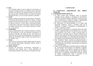 10. Base
Es el elemento sobre el cual se regula un movimiento, en
columna, el hombre de base es el elemento que se encuentra
colocado a la cabeza de la columna de base. En línea de a
dos, de a tres filas, el hombre de base es el cabeza de la hilera
designada de base, y sea en el centro, derecha o izquierda.
11. Frente
Espacio ocupado en anchura por los elementos en formación.
El frente de una formación se mide de un flanco, al flanco
opuesto. Para efectos de instrucción y a un intervalo normal,
se calcula a razón de 1.15 mts. (Más o menos) por hombre;
si están codo a codo de 0.75 mts (más o menos). El frente de
un caballo es de un metro y de vehículo, automóvil, camión,
etc., es de 2.50 mts.
12. Profundidad
Espacio comprometido entre el primer elemento y el último
de una formación, en que sus elementos constitutivos se
encuentran ubicados uno detrás de otro. Para efectos de
instrucción para calcular la profundidad de una formación se
admite que un hombre ocupa un metro, una acémila 3mts y
un vehículo 7 mts.
13. Firmes
Indica volver a la posición original. Implica dejar de ejecutar
una actividad determinada, guardando silencio, presto a
recibir disposiciones.
14. Orden cerrado
Conjunto de posiciones, movimientos, formaciones y
evoluciones que ejecutan uno o varios individuos en
circunstancias ajenas al servicio bajo el comando de su jefe.
CAPÍTULO III
LA ENSEÑANZA APRENDIZAJE DEL ORDEN
CERRADO
A. CONSIDERACIONES BÁSICAS
1. El orden cerrado debe entenderse como la ejecución
ordenada, precisa, enérgica y simultánea de movimientos,
que crea en el policía distintas capacidades o destrezas como
son la coordinación, el trabajo en equipo, la adaptabilidad
para nuevos y complejos aprendizajes, entre otras.
2. Su observancia sin discrecionalidad es un medio para
desarrollar conductas, valores y actitudes como son la
disciplina, el respeto, la obediencia, la subordinación, la
moral y el espíritu de cuerpo.
3. La instrucción individual es la enseñanza básica del orden
cerrado y comprende todos los movimientos con o sin armas,
cuya ejecución a pie firme y sobre la marcha debe ser
conocida por el personal, para su eficiente rendimiento en
todos los otros aspectos del orden cerrado, por lo tanto, debe
hacerse especial énfasis en su adiestramiento individual a fin
de asegurar el mejor desarrollo de la instrucción colectiva.
4. Esta enseñanza básica permite que progresivamente el
personal se vaya introduciendo en un ambiente de obediencia
y subordinación a sus mandos, necesario para su integración
en la unidad policial.
5. Luego de este aprendizaje el personal estará en condiciones
de ser instruido colectivamente en el Batallón, Compañía,
Sección y Grupo, con el objetivo específico de enseñarle a
actuar encuadrado dentro de una unidad, bajo las órdenes
directas de su Comandante, fomentándole cohesión, espíritu
de unidad, compañerismo, ritmo y precisión en los
movimientos y evoluciones del orden cerrado.
11 12
 