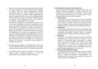 6. Existen normas en el orden cerrado que pueden ser percibidas
como poco importantes, como mantener los dedos estirados
al saludar, juntar los talones enérgicamente, adoptar
determinada postura del cuerpo, realizar los movimientos
con vigor y energía, etc.; de allí, el papel fundamental que
tiene el instructor que debe motivar a sus subordinados para
hacerles entender que, pese a la aparente insignificancia de
los mismos, éstos constituyen la base de la precisión,
uniformidad y marcialidad del orden cerrado.
7. La precisión y energía de los movimientos de orden cerrado
en las zonas declaradas en estado de emergencia, en los
puestos de vigilancia fronterizos o durante las intervenciones
del personal en la atención de desastres, accidentes, etc.
pasan a una prioridad menor que la que tiene en la vida en
guarnición. El objetivo en este tipo de situaciones es asegurar
el cumplimiento de la misión en seguridad, por tanto el
saludo a un superior durante un patrullaje podría ocasionar la
obtención de información por parte del enemigo con las
previsibles consecuencias, sin embargo, esto no debe servir
para confundir y crear una mal reflejo en el personal que
desvirtué el objeto de la presente norma afectando la
disciplina institucional.
8. El orden cerrado constituye un indicador de la moral y del
nivel de instrucción básica alcanzado, por tanto, es un medio
eficaz para las acciones de control y evaluación institucional.
9. El personal siempre durante las marchas y desfiles debe
entonar cantos y marchas policiales etc., como una
manifestación de su disciplina y espíritu del cuerpo.
B. MÉTODO DE INSTRUCCIÓN POLICIAL
El proceso enseñanza aprendizaje del orden cerrado crea en el
alumno distintas capacidades y actitudes como han sido
indicadas en el párrafo anterior, sin embargo su eficacia radica
en gran parte en el orden de que éste se ejecute, por lo cual el
instructor deberá tener presente lo siguiente:
1. Demostración
Al inicio de la sesión el instructor por sí mismo o por medio
del Monitor, demostrará cada movimiento ante los instruidos,
con el objeto de ilustrar en detalle su ejecución correcta,
precisa y enérgica; de esta manera se orienta y estimula a los
instruidos para que alcancen la misma habilidad y destreza.
2. Explicación
El instructor seguidamente hará una breve explicación sobre
las características, importancia y ejecución por tiempos del
movimiento demostrado, haciendo énfasis en aquellos
aspectos difíciles e importantes para su buen aprendizaje.
3. Imitación
El instructor o los monitores, deben ejecutar los movimientos
lentamente, pero en forma correcta y enérgica, a fin de
permitir a los instruidos seguir su ejecución, sin mostrar
errores que puedan desarrollar malos hábitos, que luego
serían difíciles de corregir. Esta etapa reviste gran
importancia, por cuanto inicia la familiarización de los
instruidos con la mecánica de los movimientos, como base
para las etapas subsiguientes de la instrucción.
4. Ejecución individual por tiempos
Los instruidos practican individualmente cada movimiento,
impartiéndose ellos mismos las voces de mando; de esta
forma se logran dos objetivos simultáneamente, uno,
ejercitarse como ejecutante y dos, aprender y practicar las
voces de mando correspondientes.
13 14
 