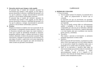 5. Ejecución colectiva por tiempos o todo seguido
El personal bajo el mando del instructor ejecutará los
movimientos por tiempos o todo seguido, en esta etapa se
procura desarrollar la destreza y habilidad del personal, a la
vez que la cadencia y energía, sincronizando la ejecución
colectiva a fin de obtener uniformidad y precisión.
El personal bajo el mando del instructor ejecutará los
movimientos por tiempos o todo seguido, en esta etapa se
procura desarrollar la destreza y habilidad del personal, a la
vez que la cadencia y energía, sincronizando la ejecución
colectiva a fin de obtener uniformidad y precisión.
6. Práctica
Después de alcanzar un óptimo nivel en la ejecución de los
movimientos, se programan sesiones prácticas, cortas y con
la frecuencia necesaria para lograr una mayor destreza y
evitar que el grado de aprendizaje alcanzado se deteriore;
programar prácticas largas e intensas provocaría el efecto
contrario afectando el interés del personal causando fatigas
innecesarias y relajando la ejecución de los movimientos. En
esta etapa, el control y supervisión es de suma importancia
eliminando errores que aseguran que cada movimiento de
orden cerrado sea ejecutado correctamente.
CAPÍTULO IV
A. MEDIOS DE COMANDO
1 Voces de mando
a. Son de empleo normal. El volumen y la extensión de la
voz deben ser proporcionales al efectivo que se
comanda.
La precisión con que un movimiento sea ejecutado,
depende en gran parte de la forma como la voz de mando
sea impartida.
Una voz de mando correcta debe ser suficientemente
audible e inteligible, a fin de que sea claramente
comprendida por cada uno de los individuos, debiendo
además impartirse con la inflexión y cadencia adecuadas
y en tono tajante, para que se produzca una reacción
pronta, precisa y simultánea.
b. Preventiva
Para alertar o prevenir el movimiento; se pronuncia
alargando ligeramente la última silaba.
c. Ejecutiva
Para la ejecución del movimiento; se pronuncia en tono
firme y breve más agudo que en el de la última sílaba de
la voz preventiva cuando las compañías están a pie, y
alargando la voz cuando están con ganado, vehículos.
d. Entre la voz preventiva y ejecutiva debe haber un
intervalo de tiempo que permita a todos los instruidos oír
con claridad la voz preventiva y sepan,
aproximadamente cuando se va a impartir la voz
ejecutiva. Este intervalo de tiempo deberá ser aquel que
permita contar mentalmente un paso.
15 16
 