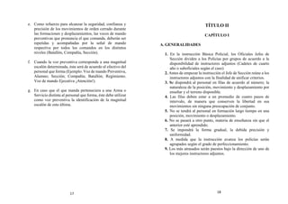 e. Como refuerzo para alcanzar la seguridad, confianza y
precisión de los movimientos de orden cerrado durante
las formaciones y desplazamientos, las voces de mando
preventivas que pronuncia el que comanda, deberán ser
repetidas y acompañadas por la señal de mando
respectiva por todos los comandos en los distintos
niveles (Batallón, Compañía, Sección).
f. Cuando la voz preventiva corresponde a una magnitud
escalón determinada, ésta será de acuerdo al efectivo del
personal que forma (Ejemplo: Voz de mando Preventiva,
Alumno; Sección; Compañía; Batallón; Regimiento.
Voz de mando Ejecutiva ¡Atención!).
g. En caso que el que manda perteneciera a una Arma o
Servicio distinta al personal que forma, éste debe utilizar
como voz preventiva la identificación de la magnitud
escalón de esta última.
TÍTULO II
CAPÍTULO I
A. GENERALIDADES
1. En la instrucción Básica Policial, los Oficiales Jefes de
Sección dividen a los Policías por grupos de acuerdo a la
disponibilidad de instructores adjuntos (Cadetes de cuarto
año o suboficiales según el caso)
2. Antes de empezar la instrucción el Jefe de Sección reúne a los
instructores adjuntos con la finalidad de unificar criterios.
3. Se dispondrá al personal en filas de acuerdo al número; la
naturaleza de la posición, movimiento y desplazamiento por
enseñar y el terreno disponible.
4. Las filas deben estar a un promedio de cuatro pasos de
intervalo, de manera que conserven la libertad en sus
movimientos sin ninguna preocupación de conjunto.
5. No se tendrá al personal en formación largo tiempo en una
posición, movimiento o desplazamiento.
6. No se pasará a otro punto, materia de enseñanza sin que el
anterior esté aprendido.
7. Se impondrá la forma gradual, la debida precisión y
uniformidad.
8. A medida que la instrucción avanza los policías serán
agrupados según el grado de perfeccionamiento.
9. Los más atrasados serán puestos bajo la dirección de uno de
los mejores instructores adjuntos.
17 18
 