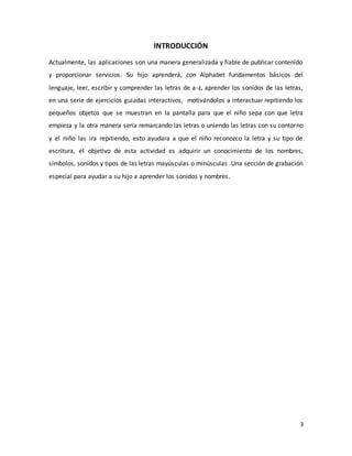 3
INTRODUCCIÓN
Actualmente, las aplicaciones son una manera generalizada y fiable de publicar contenido
y proporcionar servicios. Su hijo aprenderá, con Alphabet fundamentos básicos del
lenguaje, leer, escribir y comprender las letras de a-z, aprender los sonidos de las letras,
en una serie de ejercicios guiadas interactivos, motivándolos a interactuar repitiendo los
pequeños objetos que se muestran en la pantalla para que el niño sepa con que letra
empieza y la otra manera seria remarcando las letras o uniendo las letras con su contorno
y el niño las ira repitiendo, esto ayudara a que el niño reconozco la letra y su tipo de
escritura, el objetivo de esta actividad es adquirir un conocimiento de los nombres,
símbolos, sonidos y tipos de las letras mayúsculas o minúsculas .Una sección de grabación
especial para ayudar a su hijo a aprender los sonidos y nombres.
 