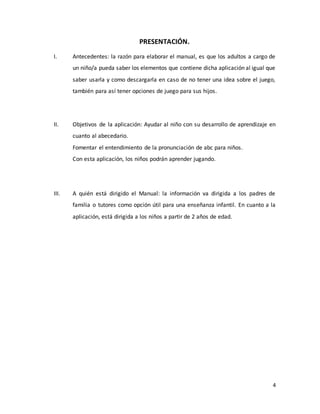 4
PRESENTACIÓN.
I. Antecedentes: la razón para elaborar el manual, es que los adultos a cargo de
un niño/a pueda saber los elementos que contiene dicha aplicación al igual que
saber usarla y como descargarla en caso de no tener una idea sobre el juego,
también para así tener opciones de juego para sus hijos.
II. Objetivos de la aplicación: Ayudar al niño con su desarrollo de aprendizaje en
cuanto al abecedario.
Fomentar el entendimiento de la pronunciación de abc para niños.
Con esta aplicación, los niños podrán aprender jugando.
III. A quién está dirigido el Manual: la información va dirigida a los padres de
familia o tutores como opción útil para una enseñanza infantil. En cuanto a la
aplicación, está dirigida a los niños a partir de 2 años de edad.
 