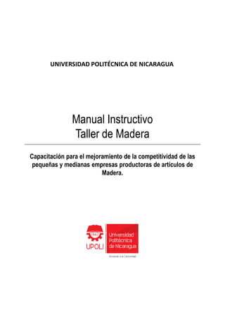 Capacitación para el mejoramiento de la competitividad de las
UNIVERSIDAD POLITÉCNICA DE NICARAGUA
Manual Instructivo
Taller de Madera
Capacitación para el mejoramiento de la competitividad de las
pequeñas y medianas empresas productoras de artículos de
Madera.
 