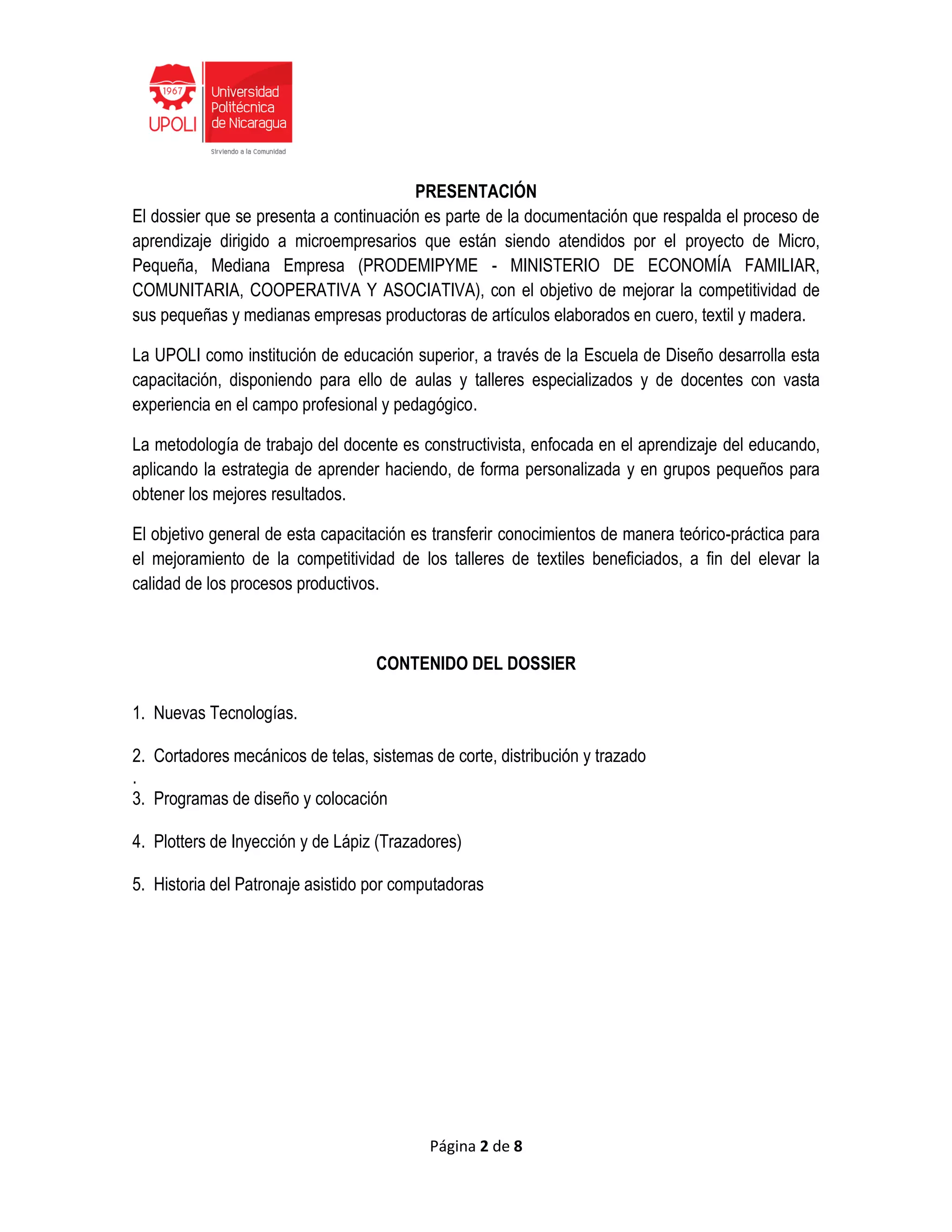 Página 2 de 8
PRESENTACIÓN
El dossier que se presenta a continuación es parte de la documentación que respalda el proceso de
aprendizaje dirigido a microempresarios que están siendo atendidos por el proyecto de Micro,
Pequeña, Mediana Empresa (PRODEMIPYME - MINISTERIO DE ECONOMÍA FAMILIAR,
COMUNITARIA, COOPERATIVA Y ASOCIATIVA), con el objetivo de mejorar la competitividad de
sus pequeñas y medianas empresas productoras de artículos elaborados en cuero, textil y madera.
La UPOLI como institución de educación superior, a través de la Escuela de Diseño desarrolla esta
capacitación, disponiendo para ello de aulas y talleres especializados y de docentes con vasta
experiencia en el campo profesional y pedagógico.
La metodología de trabajo del docente es constructivista, enfocada en el aprendizaje del educando,
aplicando la estrategia de aprender haciendo, de forma personalizada y en grupos pequeños para
obtener los mejores resultados.
El objetivo general de esta capacitación es transferir conocimientos de manera teórico-práctica para
el mejoramiento de la competitividad de los talleres de textiles beneficiados, a fin del elevar la
calidad de los procesos productivos.
CONTENIDO DEL DOSSIER
1. Nuevas Tecnologías.
2. Cortadores mecánicos de telas, sistemas de corte, distribución y trazado
.
3. Programas de diseño y colocación
4. Plotters de Inyección y de Lápiz (Trazadores)
5. Historia del Patronaje asistido por computadoras
 