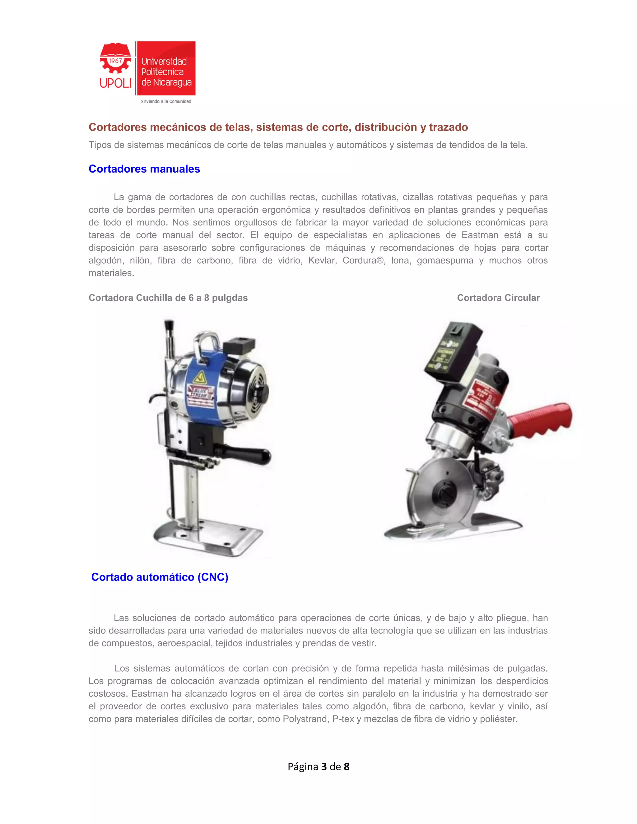 Página 3 de 8
Cortadores mecánicos de telas, sistemas de corte, distribución y trazado
Tipos de sistemas mecánicos de corte de telas manuales y automáticos y sistemas de tendidos de la tela.
Cortadores manuales
La gama de cortadores de con cuchillas rectas, cuchillas rotativas, cizallas rotativas pequeñas y para
corte de bordes permiten una operación ergonómica y resultados definitivos en plantas grandes y pequeñas
de todo el mundo. Nos sentimos orgullosos de fabricar la mayor variedad de soluciones económicas para
tareas de corte manual del sector. El equipo de especialistas en aplicaciones de Eastman está a su
disposición para asesorarlo sobre configuraciones de máquinas y recomendaciones de hojas para cortar
algodón, nilón, fibra de carbono, fibra de vidrio, Kevlar, Cordura®, lona, gomaespuma y muchos otros
materiales.
Cortadora Cuchilla de 6 a 8 pulgdas Cortadora Circular
Cortado automático (CNC)
Las soluciones de cortado automático para operaciones de corte únicas, y de bajo y alto pliegue, han
sido desarrolladas para una variedad de materiales nuevos de alta tecnología que se utilizan en las industrias
de compuestos, aeroespacial, tejidos industriales y prendas de vestir.
Los sistemas automáticos de cortan con precisión y de forma repetida hasta milésimas de pulgadas.
Los programas de colocación avanzada optimizan el rendimiento del material y minimizan los desperdicios
costosos. Eastman ha alcanzado logros en el área de cortes sin paralelo en la industria y ha demostrado ser
el proveedor de cortes exclusivo para materiales tales como algodón, fibra de carbono, kevlar y vinilo, así
como para materiales difíciles de cortar, como Polystrand, P-tex y mezclas de fibra de vidrio y poliéster.
 