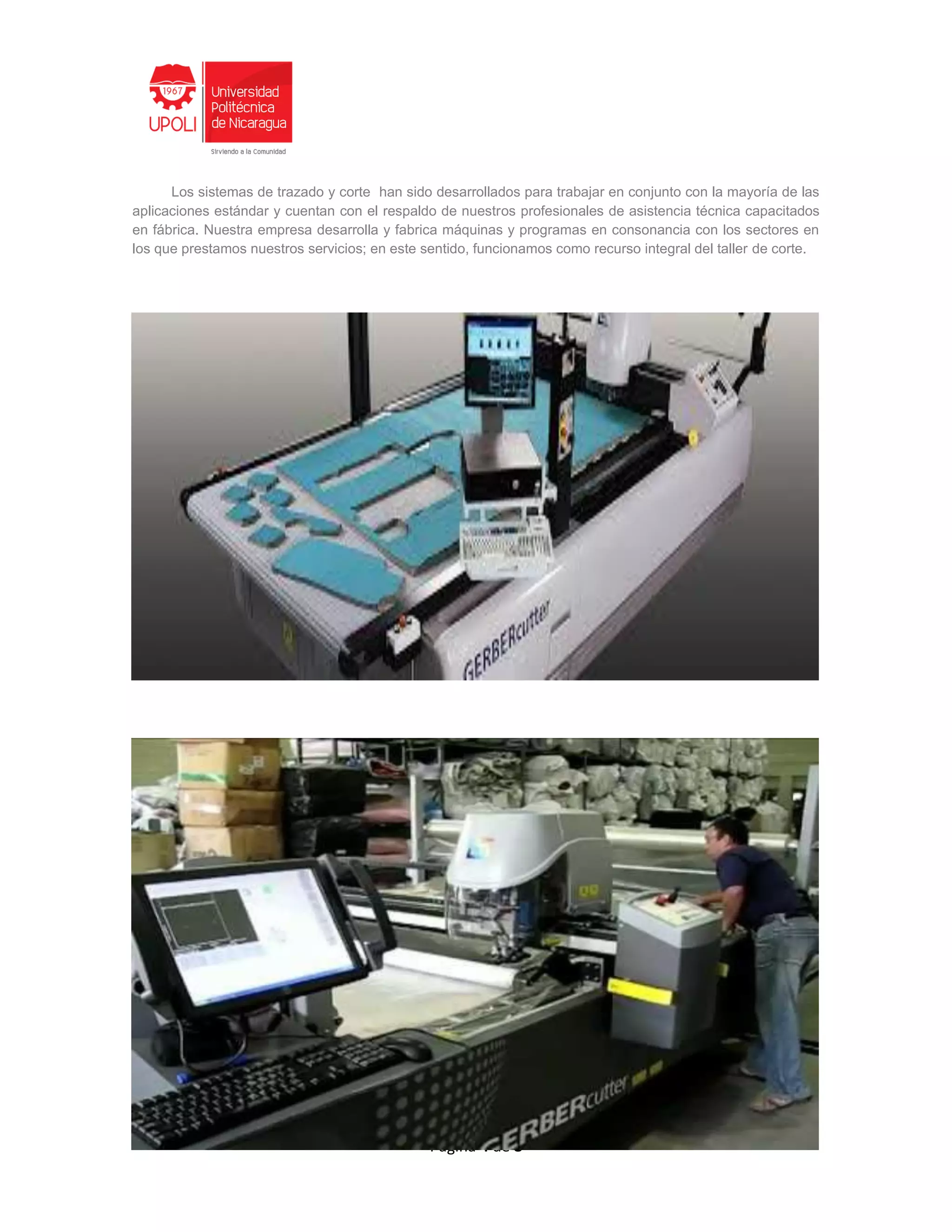 Página 4 de 8
Los sistemas de trazado y corte han sido desarrollados para trabajar en conjunto con la mayoría de las
aplicaciones estándar y cuentan con el respaldo de nuestros profesionales de asistencia técnica capacitados
en fábrica. Nuestra empresa desarrolla y fabrica máquinas y programas en consonancia con los sectores en
los que prestamos nuestros servicios; en este sentido, funcionamos como recurso integral del taller de corte.
 