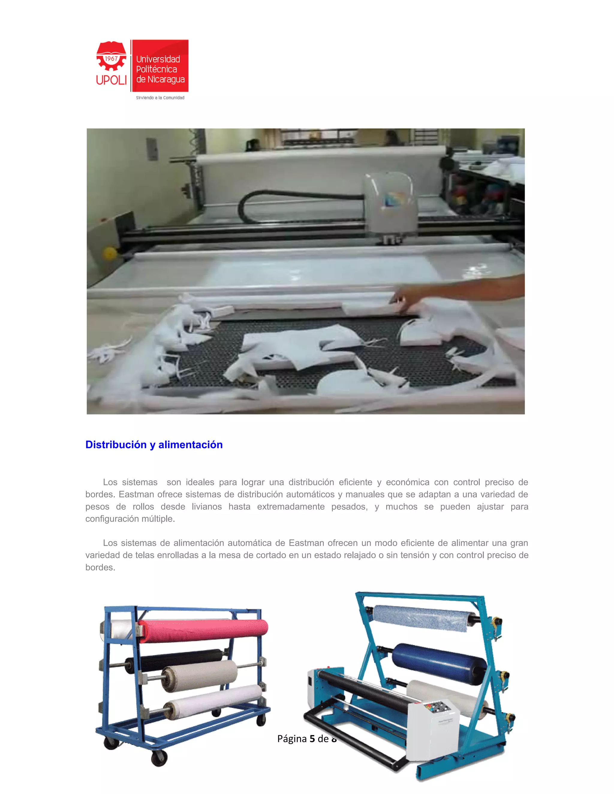 Página 5 de 8
Distribución y alimentación
Los sistemas son ideales para lograr una distribución eficiente y económica con control preciso de
bordes. Eastman ofrece sistemas de distribución automáticos y manuales que se adaptan a una variedad de
pesos de rollos desde livianos hasta extremadamente pesados, y muchos se pueden ajustar para
configuración múltiple.
Los sistemas de alimentación automática de Eastman ofrecen un modo eficiente de alimentar una gran
variedad de telas enrolladas a la mesa de cortado en un estado relajado o sin tensión y con control preciso de
bordes.
 