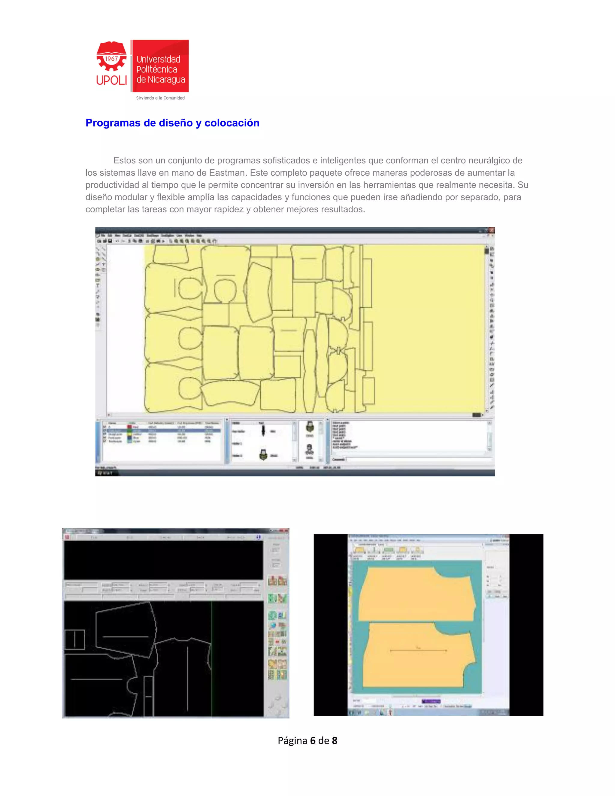 Página 6 de 8
Programas de diseño y colocación
Estos son un conjunto de programas sofisticados e inteligentes que conforman el centro neurálgico de
los sistemas llave en mano de Eastman. Este completo paquete ofrece maneras poderosas de aumentar la
productividad al tiempo que le permite concentrar su inversión en las herramientas que realmente necesita. Su
diseño modular y flexible amplía las capacidades y funciones que pueden irse añadiendo por separado, para
completar las tareas con mayor rapidez y obtener mejores resultados.
 
