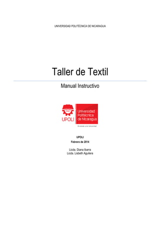 UNIVERSIDAD POLITÉCN
Taller de
UNIVERSIDAD POLITÉCNICA DE NICARAGUA
Taller de Textil
Manual Instructivo
UPOLI
Febrero de 2014
Licda. Diana Ibarra
Licda. Lisbeth Aguilera
 