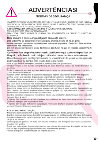 11
• LEIA ESTAS INSTRUÇÕES COM ATENÇÃO ANTES DE UTILIZAR O MEIO E GUARDE-AS PARA FUTURAS
CONSULTAS. A DESOBEDIÊNCIA DESTAS ADVERTÊNCIAS E INSTRUÇÕES PODE CAUSAR GRAVES
CONSEQUÊNCIAS À SEGURANÇA DA SUA CRIANÇA.
• A SEGURANÇA DA CRIANÇA ESTÁ SOB A SUA RESPONSABILIDADE.
• NUNCA DEIXE UMA CRIANÇA SEM VIGILÂNCIA.
• PARA EVITAR DANOS GRAVES DE QUEDAS E/OU ESCORREGÕES, USE SEMPRE OS CINTOS DE
SEGURANÇA.
• Usar sempre a correia inguinal junto com a do ventre.
• Esta cadeirinha de passeio foi projectada para crianças de até 15 kg. de peso.
• Utilizar somente com chassis equipados com sistema de enganchar “Easy Clip”. Nunca utilizar
com chassis não compatíveis.
• Ler com atenção as instruções acerca da utilização dos chassis no qual for colocada a cadeirinha de
passeio.
• Quando estiver enganchado no chassis, certifique-se que todos os dispositivos de
bloqueio ou fechos do meio estejam colocados correctamente, antes de usar.
• Uma sobrecarga, uma montagem incorrecta ou uma utilização de acessórios não aprovada
podem danificar ou romper este veículo. Leia as instruções.
• Todas as operações de montagem e de utilização devem ser realizadas por um adulto.
• Introduzir sempre o freio durante a carga/descarga do bebé, durante as pausas e ao montar/desmontar os
acessórios.
• Prestar o máximo de atenção à segurança do bebé quando actuar nas partes móveis do meio accionar sempre
o freio durante estas operações.
• Accionare sempre o travão antes de efectuar os processos de enganche e desenganche da cadeirinha de passeio.
• Verificar sempre se a cadeirinha de passeio está enganchada correctamente no chassi antes de usar.
• Não tentar efectuar acções de abertura, fecho ou desmontagem do meio com o bebé a bordo. Prestar todavia
o máximo de atenção quando efectuar estas operação e o bebé estiver nas proximidades.
• Não utilize peças de reposição nem acessórios não originais e/ou em todo o caso aprovados pela fabricante.
• O meio que comprou deve ser usado somente para transportar uma única criança.
• Inspeccionar regularmente os dispositivos de segurança para certificar-se sobre a perfeita funcionalidade no
tempo do meio. No caso de problemas e/ou anomalias de qualquer tipo, é proibido utilizar o meio. Contacte
imediatamente o Revendedor Autorizado ou o Fabricante.
• Guarde o material de embalagem do meio (matéria plástica e/ou oleados) fora do alcance das crianças para evitar
eventuais riscos de sufoco.
• A Inglesina Baby Spa exime-se de toda e qualquer responsabilidade por danos materiais ou pessoais derivantes
de um uso impróprio e/ou incorrecto do meio.
• A Inglesina Baby Spa para melhorar os seus produtos reserva-se o direito de actualizar e/ou modificar qualquer
pormenor técnico estético sem prévio aviso.
CUIDADOS E MANUTENÇÃO
• Nunca force os mecanismos nem as peças de movimento. Em caso de dúvidas, consulte as instruções.
• Guarde o meio num local enxuto. Se molhar-se enxugue as peças em metal para evitar a formação de ferrugem.
• Uma exposição excessiva e por longo tempo ao sol e/ou à chuva pode acarretar variações da cor do tecido ou
das pecas em plástico.
• Limpe as peças em plástico e em metal com um pano húmido ou com detergente suave. Nunca use solventes,
amoníaco nem gasolina.
• Se usar este meio na praia, limpe-o cuidadosamente para remover dos mecanismos de enganche a areia e o sal.
• Não use água de javel. Enxugue perfeitamente antes de utilizá-lo ou guardá-lo.
• Respeite as regras de lavagem indicadas nas etiquetas do forro.
ADVERTÊNCIAS! P
NORMAS DE SEGURANÇA
 