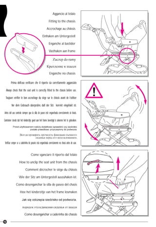 12
Aggancio al telaio
Fitting to the chassis
Accrochage au châssis
Einhaken am Untergestell
Enganche al bastidor
Vasthaken aan frame
Enganche no chassis
Prima dell’uso verificare che il riporto sia correttamente agganciato
Always check that the seat unit is correctly fitted to the chassis before use.
Toujours vérifier le bon accrochage du siège sur le châssis avant de l’utiliser
Vor dem Gebrauch überprüfen, daß der Sitz korrekt eingehakt ist.
Antes del uso controle siempre que la silla de paseo esté enganchada correctamente al chasis.
Controleer steeds dat het kinderzitje goed aan het frame bevestigd is alvorens het te gebruiken.
Verificar sempre se a cadeirinha de passeio está enganchada correctamente no chassi antes de usar.
Come sganciare il riporto dal telaio
How to unclip the seat unit from the chassis
Comment décrocher le siège du châssis
Wie der Sitz am Untergestell auszuhaken ist.
Como desenganchar la silla de paseo del chasis
Hoe het kinderzitje van het frame losmaken
Como desenganchar a caderinha do chassis
 