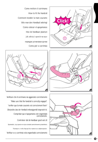 15
Come mettere il corrimano
How to fit the handrail
Comment installer la main courante
Wie man den Handlauf anbringt
Como colocar el apoyamanos
Hoe de handbaar plaatsen
Como pôr o corrimão
1
A
C
3
2
B
D
Verificare che il corrimano sia agganciato correttamente
"Make sure that the handrail is correctly engaged".
"vérifier que la main courante est correctement fixée"
Überprüfen,dass der Handlauf ordnungsgemäß eingerastet ist.
Comprobar que el apoyamanos esté enganchado
correctamente.
Controleer dat de handbaar goed vast zit
Verificar se o corrimão está enganchado correctamente
 