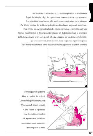 19
Per rimontare il rivestimento faccio le stesse operazioni in senso inverso
To put the lining back I go through the same procedures in the opposite order
Pour réinstaller le revêtement, effectuer les mêmes opérations en sens inverse
Zur Wiedermontage derVerkleidung, die gleichen Handlungen umgekehrt vornehmen.
Para montar los revestimientos haga las mismas operaciones en sentido contrario
Voer de handelingen uit in de omgekeerde volgorde om de bekleding terug te bevestigen
Para montar novamente o forro, efectuar as mesmas operações na ordem contrária
L
Come regolare la pedanina
How to regulate the footrest
Comment régler le marche-pied
Wie man das Trittbrett einstellt
Como regular el reposapiés
Hoe de voetsteun instellen
Como regular o estrado A
 
