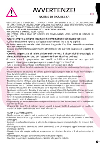 3
AVVERTENZE! I
NORME DI SICUREZZANORME DI SICUREZZA
• LEGGERE QUESTE ISTRUZIONI ATTENTAMENTE PRIMA DI UTILIZZARE IL MEZZO E CONSERVARLE PER
RIFERIMENTI FUTURI. L’INOSSERVANZA DI QUESTE AVVERTENZE E DELLE ISTRUZIONI PUO’ CAUSARE
GRAVI CONSEGUENZE ALLA SICUREZZA DEL VOSTRO BAMBINO.
• LA SICUREZZA DEL BAMBINO E’ VOSTRA RESPONSABILITÀ.
• MAI LASCIARE IL BAMBINO INCUSTODITO.
• PER EVITARE DANNI GRAVI DA CADUTE E/O SCIVOLAMENTI, USARE SEMPRE LE CINTURE DI
SICUREZZA.
• Usare sempre la cinghia inguinale in combinazione con quella ventrale.
• Questo seggiolino di riporto è progettato per bambini fino a 15 kg di peso.
• Utilizzare solamente con telai dotati di sistema di aggancio “Easy Clip”. Non utilizzare mai con
telai non compatibili.
• Leggere attentamente le istruzioni relative all’utilizzo dei telai ove verrà posizionato il seggiolino di
riporto.
• Quando agganciato al telaio, assicurarsi che tutti i dispositivi di bloccaggio o
chiusura del mezzo siano correttamente inseriti prima dell’uso.
• Il sovraccarico, lo spiegamento non corretto e l’utilizzo di accessori non approvati
possono danneggiare o rompere questo veicolo. Leggere le istruzioni.
• Tutte le operazioni di assemblaggio e di utilizzo devono essere eseguite da un adulto.
• Inserire sempre il freno durante il carico/scarico del bambino, durante le soste e nel montaggio/smontaggio degli
accessori.
• Prestare attenzione alla sicurezza del bambino quando si agisce sulle parti mobili del mezzo. Inserire sempre il
freno durante le suddette operazioni.
• Inserire sempre il freno prima di procedere alla fasi di aggancio e sgancio del seggiolino di riporto.
• Verificare sempre il corretto aggancio del seggiolino di riporto al telaio prima dell’utilizzo.
• Non intraprendere o effettuare azioni di apertura,di chiusura o di smontaggio del mezzo con il bambino a bordo.
Prestare comunque particolare attenzione quando si effettuano tali operazioni ed il bambino è nelle vicinanze.
• Non utilizzare parti di ricambio o accessori non forniti e/o comunque non approvati dal Costruttore.
• Il mezzo da Voi acquistato deve essere utilizzato per il trasporto di un solo bambino.
• Ispezionare regolarmente i dispositivi di sicurezza per assicurarsi la perfetta funzionalità nel tempo del mezzo.
Nel caso in cui si riscontrassero problemi e/o anomalie di qualsiasi tipo, è vietato utilizzare il mezzo. Contattare
tempestivamente il Rivenditore Autorizzato o il Costruttore.
• Tenere il materiale di imballaggio del mezzo (materiali plastici e/o impermeabili) fuori dalla portata dei bambini
onde evitare il rischio di soffocamento.
• L’Inglesina Baby Spa declina ogni responsabilità per danni a cose o persone derivanti da un utilizzo improprio e/o
scorretto del mezzo.
• L’Inglesina Baby Spa al fine di migliorare i propri prodotti si riserva il diritto di aggiornamento e/o modifica di
qualsiasi particolare tecnico estetico senza previa informazione.
CURA E MANUTENZIONE
• Non forzare mai meccanismi o parti in movimento. Se non si è sicuri, controllare prima le istruzioni.
• Conservare il mezzo in un luogo asciutto. Se bagnato asciugare le parti in metallo per prevenire la formazione
della ruggine.
• L’eccessiva e prolungata esposizione al sole e/o alla pioggia può causare variazioni di colore del tessuto o delle
plastiche.
• Pulire le parti in plastica ed in metallo con un panno umido o con un detergente leggero. Non usare solventi,
ammoniaca o benzina.
• Quando si usa sulla spiaggia, pulirlo poi accuratamente per rimuovere la sabbia o il sale dai meccanismi di
aggancio.
• Non candeggiare.Asciugare perfettamente prima di utilizzarlo o riporlo.
• Rispettare le norme per il lavaggio del vestito riportate sulle apposite etichette.
 