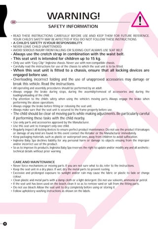 4
• READ THESE INSTRUCTIONS CAREFULLY BEFORE USE AND KEEP THEM FOR FUTURE REFERENCE.
YOUR CHILD’S SAFETY MAY BE AFFECTED IF YOU DO NOT FOLLOW THESE INSTRUCTIONS.
• A CHILD’S SAFETY ISYOUR RESPONSIBILITY.
• NEVER LEAVE CHILD UNATTENDED.
• AVOID SERIOUS INJURY FROM FALLING OR SLIDING OUT.ALWAYS USE SEAT BELT.
• Always use the crotch strap in combination with the waist belt.
• This seat unit is intended for children up to 15 kg.
• Only use with “Easy Clip” Inglesina chassis. Never use with non-compatible chassis.
• Carefully read the instructions for use of the chassis to which the seat unit is to be fitted.
• When this seat unit is fitted to a chassis, ensure that all locking devices are
engaged before use.
• Overloading, incorrect folding and the use of unapproved accessories may damage or
break this vehicle. Read the instructions.
• All operating and assembly procedures should be performed by an adult.
• Always engage the brake during stops, during the assembly/removal of accessories and during the
loading/unloading of the child.
• Pay attention to the child’s safety when using the vehicle’s moving parts. Always engage the brake when
performing the above operations.
• Always engage the brake before fitting or releasing the seat unit.
• Always make sure that the seat unit is secured to the frame properly before use.
• The child should be clear of moving parts while making adjustments.Be particularly careful
if performing these tasks with the child nearby.
• Use only parts and accessories approved by the Manufacturer.
• Use this seat unit to transport only one child.
• Regularly inspect all locking devices to ensure perfect product maintenance. Do not use the product if breakages
or damage of any kind are found. In this event contact the Retailer or the Manufacturer immediately.
• Keep packaging materials, such as plastic or waterproof ones, away from children to avoid suffocation.
• Inglesina Baby Spa declines liability for any personal harm or damage to objects ensuing from the improper
and/or incorrect use of the product.
• So as to improve its products,Inglesina Baby Spa reserves the right to update and/or modify any and all aesthetic-
technical details without prior warning.
CARE AND MAINTENANCE
• Never force mechanisms or moving parts. If you are not sure what to do, refer to the instructions.
• Keep the seat unit in a dry place. If wet, dry the metal parts to prevent rusting.
• Excessive and prolonged exposure to sunlight and/or rain may cause the fabric or plastic to fade or change
colour.
• Clean plastic and metal parts with a damp cloth or a light detergent. Do not use solvents, ammonia or petrol.
• If the seat unit has been used on the beach, clean it so as to remove sand or salt from the fitting parts.
• Do not use bleach.Allow the seat unit to dry completely before using or storing it.
• Follow upholstery washing instructions as shown on the labels.
WARNING!GB
SAFETY INFORMATION
 