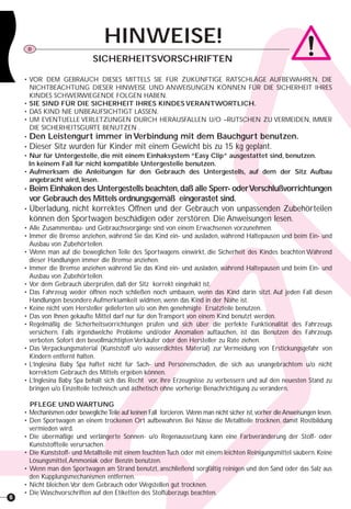 6
HINWEISE!D
SICHERHEITSVORSCHRIFTEN
• VOR DEM GEBRAUCH DIESES MITTELS SIE FÜR ZUKÜNFTIGE RATSCHLÄGE AUFBEWAHREN. DIE
NICHTBEACHTUNG DIESER HINWEISE UND ANWEISUNGEN KÖNNEN FÜR DIE SICHERHEIT IHRES
KINDES SCHWERWIEGENDE FOLGEN HABEN.
• SIE SIND FÜR DIE SICHERHEIT IHRES KINDES VERANTWORTLICH.
• DAS KIND NIE UNBEAUFSICHTIGT LASSEN.
• UM EVENTUELLE VERLETZUNGEN DURCH HERAUSFALLEN U/O –RUTSCHEN ZU VERMEIDEN, IMMER
DIE SICHERHEITSGURTE BENUTZEN .
• Den Leistengurt immer in Verbindung mit dem Bauchgurt benutzen.
• Dieser Sitz wurden für Kinder mit einem Gewicht bis zu 15 kg geplant.
• Nur für Untergestelle, die mit einem Einhaksystem “Easy Clip” ausgestattet sind, benutzen.
In keinem Fall für nicht kompatible Untergestelle benutzen.
• Aufmerksam die Anleitungen für den Gebrauch des Untergestells, auf dem der Sitz Aufbau
angebracht wird, lesen.
• Beim Einhaken des Untergestells beachten,daß alle Sperr- oderVerschlußvorrichtungen
vor Gebrauch des Mittels ordnungsgemäß eingerastet sind.
• Überladung, nicht korrektes Öffnen und der Gebrauch von unpassenden Zubehörteilen
können den Sportwagen beschädigen oder zerstören. Die Anweisungen lesen.
• Alle Zusammenbau- und Gebrauchsvorgänge sind von einem Erwachsenen vorzunehmen.
• Immer die Bremse anziehen, während Sie das Kind ein- und ausladen, während Haltepausen und beim Ein- und
Ausbau von Zubehörteilen.
• Wenn man auf die beweglichen Teile des Sportwagens einwirkt, die Sicherheit des Kindes beachten.Während
dieser Handlungen immer die Bremse anziehen.
• Immer die Bremse anziehen während Sie das Kind ein- und ausladen, während Haltepausen und beim Ein- und
Ausbau von Zubehörteilen.
• Vor dem Gebrauch überprüfen, daß der Sitz korrekt eingehakt ist.
• Das Fahrzeug weder öffnen noch schließen noch umbauen, wenn das Kind darin sitzt. Auf jeden Fall diesen
Handlungen besondere Aufmerksamkeit widmen, wenn das Kind in der Nähe ist.
• Keine nicht vom Hersteller gelieferten u/o von ihm genehmigte Ersatzteile benutzen.
• Das von Ihnen gekaufte Mittel darf nur für den Transport von einem Kind benutzt werden.
• Regelmäßig die Sicherheitsvorrichtungen prüfen und sich über die perfekte Funktionalität des Fahrzeugs
versichern. Falls irgendwelche Probleme und/oder Anomalien auftauchen, ist das Benutzen des Fahrzeugs
verboten. Sofort den bevollmächtigten Verkäufer oder den Hersteller zu Rate ziehen.
• Das Verpackungsmaterial (Kunststoff u/o wasserdichtes Material) zur Vermeidung von Erstickungsgefahr von
Kindern entfernt halten.
• L’Inglesina Baby Spa haftet nicht für Sach- und Personenschäden, die sich aus unangebrachtem u/o nicht
korrektem Gebrauch des Mittels ergeben können.
• L’Inglesina Baby Spa behält sich das Recht vor, ihre Erzeugnisse zu verbessern und auf den neuesten Stand zu
bringen u/o Einzelteile technisch und ästhetisch ohne vorherige Benachrichtigung zu verändern.
PFLEGE UND WARTUNG
• Mechanismen oder beweglicheTeile auf keinen Fall forcieren. Wenn man nicht sicher ist,vorher dieAnweisungen lesen.
• Den Sportwagen an einem trockenen Ort aufbewahren. Bei Nässe die Metallteile trocknen, damit Rostbildung
vermieden wird.
• Die übermäßige und verlängerte Sonnen- u/o Regenaussetzung kann eine Farbveränderung der Stoff- oder
Kunststoffteile verursachen.
• Die Kunststoff- und Metallteile mit einem feuchtenTuch oder mit einem leichten Reinigungsmittel säubern. Keine
Lösungsmittel,Ammoniak oder Benzin benutzen.
• Wenn man den Sportwagen am Strand benutzt, anschließend sorgfältig reinigen und den Sand oder das Salz aus
den Kupplungsmechanismen entfernen.
• Nicht bleichen.Vor dem Gebrauch oder Wegstellen gut trocknen.
• Die Waschvorschriften auf den Etiketten des Stoffüberzugs beachten.
 