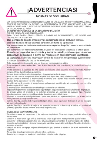 7
• LEA ESTAS INSTRUCCIONES ATENTAMENTE ANTES DE UTILIZAR EL MEDIO Y CONSÉRVELAS PARA
PODERLAS CONSULTAR EN FUTURO. LA INOBSERVANCIA DE ESTAS ADVERTENCIAS Y DE LAS
INSTRUCCIONES PARA EL MONTAJE PUEDEN TENER CONSECUENCIAS GRAVES PARA USTED Y PARA
LA SEGURIDAD DE SU NIÑO.
• USTED ES RESPONSABLE DE LA SEGURIDAD DEL NIÑO.
• NO DEJE NUNCA AL NIÑO SIN VIGILANCIA.
• PARA EVITAR DAÑOS GRAVES DEBIDO A CAÍDAS Y/O DESLIZAMIENTOS, USE SIEMPRE LOS
CINTURONES DE SEGURIDAD.
• Use siempre la tira de entrepiernas combinada con el cinturón ventral.
• Esta silla de paseo ha sido diseñada para niños de hasta 15 kg de peso.
• Use solamente con los chasis dotados de sistema de enganche“Easy Clip”.Nunca la use con chasis
no compatibles.
• Lea atentamente las instrucciones referidas al uso de los chasis donde se colocará la silla de paseo.
• Cuando se engancha en el chasis y antes de usarlo, controle que todos los
dispositivos de bloqueo o cierre del medio estén correctamente insertados.
• La sobrecarga, la abertura incorrecta y el uso de accesorios no aprobados pueden dañar
o romper este vehículo. Lea las instrucciones.
• Todas las operaciones de ensamble y de uso deben ser efectuadas por un adulto.
• Ponga siempre el freno cuando coloca / saca al niño, durante los estacionamientos y al montar/desmontar los
accesorios.
• Prestar atención a la seguridad del niño cuando se interviene sobre las partes móviles del medio. Accionar
siempre el freno durante dichas operaciones.
• Accione siempre el freno antes de enganchar y desenganchar la silla de paseo.
• Antes del uso controle siempre que la silla de paseo esté enganchada correctamente al chasis.
• No abra, cierre ni desmonte el medio cuando el bambino está a bordo. Preste especial atención cuando se
efectúan dichas operaciones y el niño está cerca.
• No utilice partes de recambio ni accesorios que no hayan sido suministrados y/o en cualquier caso, no estén
aprobados por el Fabricante.
• El medio que han adquirido debe ser utilizado para transportar un solo niño.
• Inspeccione regularmente los dispositivos de seguridad para asegurarse de la perfecta funcionalidad del producto.
Se prohíbe utilizar el producto si se detectan problemas y/o anomalías de cualquier tipo. Pónganse
inmediatamente en contacto con el Revendedor Autorizado o con el Fabricante.
• Mantenga el material de embalaje del medio (materiales plásticos y/o impermeables) fuera del alcance de los
niños para evitar el riesgo de sofocación.
• Inglesina Baby S.p.a. declina toda responsabilidad por daños a cosas o personas derivados de un uso impropio
y/o incorrecto del medio.
• Inglesina Baby S.p.a., con el fin de mejorar sus productos, se reserva el derecho de actualizar y/o modificar el
producto aportando detalles técnicos o estéticos sin previo aviso.
CUIDADOSY MANTENIMIENTO
• No esfuerce nunca los mecanismos o las partes en movimiento. Si no está seguro, controle primero las
instrucciones.
• Conserve el medio en un lugar seco. Si está mojado, seque las partes de metal para evitar que se oxiden.
• La excesiva y prolongada exposición al sol y/o a la lluvia puede provocar cambios de color del tejido o del plástico.
• Limpie las partes de plástico y de metal con un paño húmedo o con un detergente ligero. No utilice disolventes,
amoníaco ni gasolina.
• Después de usarlo en la playa, límpielo esmeradamente para eliminar la arena o la sal de los mecanismos de
enganche.
• No use lejía. Séquelo perfectamente antes de volver a utilizarlo.
• Respete las normas para el lavado del revestimiento indicadas en las etiquetas.
¡ADVERTENCIAS! E
NORMAS DE SEGURIDAD
 
