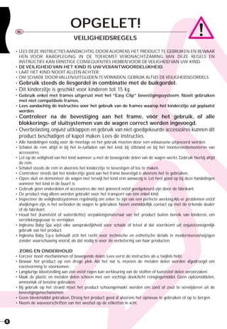 8
• LEES DEZE INSTRUCTIES AANDACHTIG DOOR ALVORENS HET PRODUCTTE GEBRUIKEN EN BEWAAR
HEN VOOR RAADPLEGING IN DE TOEKOMST. VERONACHTZAMING VAN DEZE REGELS EN
INSTRUCTIES KAN ERNSTIGE CONSEQUENTIES HEBBEN VOOR DE VEILIGHEID VAN UW KIND.
• DE VEILIGHEID VAN HET KIND IS UW VERANTWOORDELIJKHEID.
• LAAT HET KIND NOOIT ALLEEN ACHTER.
• OM SCHADE DOOR VALLEN/UITGLIJDEN TE VERMIJDEN, GEBRUIK ALTIJD DE VEILIGHEIDSGORDELS.
• Gebruik steeds de liesgordel in combinatie met de buikgordel.
• Dit kinderzitje is geschikt voor kinderen tot 15 kg.
• Gebruik enkel met frames uitgerust met het “Easy Clip” bevestigingssysteem. Nooit gebruiken
met niet compatibele frames.
• Lees aandachtig de instructies voor het gebruik van de frames waarop het kinderzitje zal geplaatst
worden.
• Controleer na de bevestiging aan het frame, vóór het gebruik, of alle
blokkerings- of sluitsystemen van de wagen correct werden ingevoegd.
• Overbelasting,onjuist uitklappen en gebruik van niet-goedgekeurde accessoires kunnen dit
product beschadigen of kapot maken. Lees de instructies.
• Alle handelingen nodig voor de montage en het gebruik moeten door een volwassene uitgevoerd worden.
• Schakel de rem altijd in bij het in-/uitladen van het kind, bij stilstand en bij het monteren/demonteren van
accessoires.
• Let op de veiligheid van het kind wanneer u met de bewegende delen van de wagen werkt. Gebruik hierbij altijd
de rem.
• Schakel steeds de rem in alvorens het kinderzitje te bevestigen of los te maken.
• Controleer steeds dat het kinderzitje goed aan het frame bevestigd is alvorens het te gebruiken.
• Open, sluit en demonteer de wagen niet terwijl het kind erin aanwezig is. Let heel goed op bij deze handelingen
wanneer het kind in de buurt is.
• Gebruik geen onderdelen of accessoires die niet geleverd en/of goedgekeurd zijn door de fabrikant.
• De product mag alleen worden gebruikt voor het transport van één enkel kind.
• Inspecteer de veiligheidssystemen regelmatig om zeker te zijn van een perfecte werking.Als er problemen en/of
afwijkingen zijn, is het verboden de wagen te gebruiken. Neem onmiddellijk contact op met de erkende dealer
of de fabrikant.
• Houd het (kunststof of waterdichte) verpakkingsmateriaal van het product buiten bereik van kinderen, om
verstikkingsgevaar te vermijden.
• Inglesina Baby Spa wijst elke aansprakelijkheid voor schade of letsel af dat voortkomt uit onjuist/oneigenlijk
gebruik van het product.
• Inglesina Baby S.p.a. behoudt zich het recht voor technische en esthetische details te moderniseren/wijzigen
zonder waarschuwing vooraf, als dat nodig is voor de verbetering van haar producten.
ZORG EN ONDERHOUD
• Forceer nooit mechanismen of bewegende delen. Lees eerst de instructies als u twijfels hebt.
• Bewaar het product op een droge plek. Als het nat is, moeten de metalen delen worden afgedroogd om
roestvorming te voorkomen.
• Langdurige blootstelling aan zon en/of regen kan verkleuring van de stoffen of kunststof delen veroorzaken.
• Maak de plastic en metalen delen schoon met een vochtige doek/licht reinigingsmiddel. Geen oplosmiddelen,
ammoniak of benzine gebruiken.
• Bij gebruik op het strand moet het product schoongemaakt worden om zand of zout te verwijderen uit de
bevestigingsmechanismen.
• Geen bleekmiddel gebruiken. Droog het product goed af alvorens het opnieuw te gebruiken of op te bergen.
• Neem de wasvoorschriften van het weefsel op de etiketten in acht.
OPGELET!NL
VEILIGHEIDSREGELS
 
