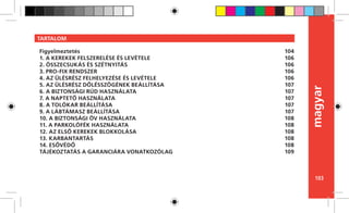 103
magyar
TARTALOM
Figyelmeztetés
1. A KEREKEK FELSZERELÉSE ÉS LEVÉTELE
2. ÖSSZECSUKÁS ÉS SZÉTNYITÁS
3. PRO-FIX RENDSZER
4. AZ ÜLÉSRÉSZ FELHELYEZÉSE ÉS LEVÉTELE
5. AZ ÜLÉSRÉSZ DŐLÉSSZÖGÉNEK BEÁLLÍTÁSA
6. A BIZTONSÁGI RÚD HASZNÁLATA
7. A NAPTETŐ HASZNÁLATA
8. A TOLÓKAR BEÁLLÍTÁSA
9. A LÁBTÁMASZ BEÁLLÍTÁSA
10. A BIZTONSÁGI ÖV HASZNÁLATA
11. A PARKOLÓFÉK HASZNÁLATA
12. AZ ELSŐ KEREKEK BLOKKOLÁSA
13. KARBANTARTÁS
14. ESŐVÉDŐ
TÁJÉKOZTATÁS A GARANCIÁRA VONATKOZÓLAG
104
106
106
106
106
107
107
107
107
107
108
108
108
108
108
109
 