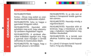 104
CROSSWALK FIGYELMEZTETÉS
FIGYELMEZTETÉSEK
Fontos – Őrizze meg ezeket az utasí-
tásokat későbbi tájékozódás céljából.
FIGYELMEZTETÉS: Soha ne hagyja a
gyermeket felügyelet nélkül.
FIGYELMEZTETÉS: Használat előtt
győződjön meg arról, hogy valamen�-
nyi záróelem megfelelően rögzült.
FIGYELMEZTETÉS: A sérülések elke-
rülése érdekében ügyeljen arra, hogy
a gyermek távol maradjon a termék
szétnyitása és összecsukása idején.
FIGYELMEZTETÉS: Ne hagyja, hogy a
gyermek játsszon a termékkel.
FIGYELMEZTETÉS: Ez az ülés nem al-
kalmas 6 hónaposnál kisebb gyerme-
kek számára.
FIGYELMEZTETÉS: Használja mindig a
rögzítőrendszert.
FIGYELMEZTETÉS: Használat előtt el-
lenőrizze, hogy a mózeskosár, az ülés
vagy a babakocsi rögzítőelemei meg-
felelően illeszkedtek.
FIGYELMEZTETÉS: Ez a termék nem
alkalmas futáshoz vagy korcsolyázás-
hoz.
Ez a jármű 6 hónapos kortól használ-
ható a 15 kg súly eléréséig.
 