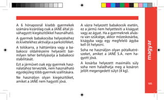 105
magyar
A 6 hónaposnál kisebb gyermekek
számára kizárólag csak a JANÉ által jó-
váhagyott kiegészítőkkel használható.
A gyermek babakocsiba helyezéséhez
és kivételéhez aktiválja a parkolóféket.
A tolókarra, a háttámlára vagy a ba-
bakocsi oldalrészeire helyezett bár-
milyen teher befolyásolja a babakocsi
stabilitását.
Ezt a járművet csak egy gyermek hasz-
nálatához tervezték, nem használható
egyidejűleg több gyermek szállítására.
Ne használjon olyan kiegészítőket,
amiket a JANÉ nem hagyott jóvá.
A vázra helyezett babakocsik esetén,
ez a jármű nem helyettesíti a kiságyat
vagy az ágyat. Ha a gyermeknek alvás-
ra van szüksége, akkor mózeskosárba,
kiságyba vagy egy megfelelő ágyba
kell őt helyezni.
Soha ne használjon olyan pótalkatré-
szeket, amiket a JANÉ S.A. nem ha-
gyott jóvá.
A kosárba helyezett maximális súly
soha nem haladhatja meg a kosáron
jelölt megengedett súlyt (4 kg).
 