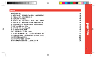 español
15
INDICE
Advertencias
1. MONTAJE Y DESMONTAJE DE LAS RUEDAS
2. PLEGADO Y DESPLEGADO
3. SISTEMA PRO-FIX
4. MONTAJE Y DESMONTAJE DE LA HAMACA
5. AJUSTE DEL ÁNGULO DE LA HAMAQUITA
6. USO DEL APOYABRAZOS DE SEGURIDAD
7. EMPLEO DE CAPOTA
8. AJUSTE DEL MANILLAR
9. USO DEL CINTURÓN
10. AJUSTE DEL REPOSAPIÉS
11. USO DEL FRENO DEL ESTACIONAMIENTO
12. BLOQUEO DE LAS RUEDAS DELANTERAS
13. MANTENIMIENTO
14. CONJUNTO DE LLUVIA
INFORMACIÓN SOBRE LA GARANTÍA
16
18
18
18
18
19
19
19
19
19
20
20
20
20
20
21
 
