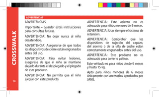 16
CROSSWALK ADVERTENCIAS
ADVERTENCIAS
Importante – Guardar estas instrucciones
para consultas futuras.
ADVERTENCIA: No dejar nunca al niño
desatendido.
ADVERTENCIA: Asegurarse de que todos
los dispositivos de cierre están engranados
antes del uso.
ADVERTENCIA: Para evitar lesiones,
asegúrese de que el niño se mantiene
alejado durante el desplegado y el plegado
de este producto.
ADVERTENCIA: No permita que el niño
juegue con este producto.
ADVERTENCIA: Este asiento no es
adecuado para niños menores de 6 meses.
ADVERTENCIA: Usar siempre el sistema de
retención.
ADVERTENCIA: Comprobar que los
dispositivos de sujeción del capazo,
del asiento o de la silla de coche están
correctamente engranados antes del uso.
ADVERTENCIA: Este producto no es
adecuado para correr o patinar.
Este vehículo es para niños desde 6 meses
y hasta 15 kg.
Apto para niños menores de 6 meses
únicamente con accesorios aprobados por
JANÉ.
 