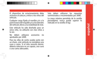 español
17
El dispositivo de estacionamiento debe
activarse al colocar y retirar a los niños del
vehículo.
Cualquier carga fijada al manillar y/o a la
partetraseradelrespaldoy/oaloslaterales
del vehículo afecta a la estabilidad de éste.
Este vehículo ha sido diseñado para un
único niño, no utilizarlo con más niños a
la vez.
No deben utilizarse accesorios no
aprobados por JANÉ.
Para las sillas de coche usadas junto con
un chasis, este vehículo no reemplaza una
cuna o cama. Si el niño necesita dormir,
debería colocarse en un capazo, una cuna
o una cama adecuados.
Solo deben utilizarse los repuestos
suministrados o recomendados por JANÉ.
La masa máxima permitida de la cestilla
portaobjetos nunca puede superar lo
indicado en la cestilla (4 kg).
 